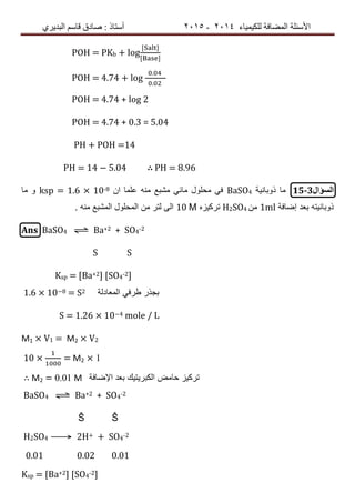 ‫ٌٍىٍٍّبء‬ ‫اٌّعبفخ‬ ‫األسئٍخ‬4102-4102‫اٌجذٌشي‬ ُ‫لبس‬ ‫صبدق‬ : ‫أسزبر‬
POH = PKb + log
POH = 4.74 + log
.
.
POH = 4.74 + log 2
POH = 4.74 + 0.3 = 5.04
PH + POH =14
PH = 14 − 5.04 ∴ PH = 8.96
‫السؤال‬15-3‫ذوبانٌة‬ ‫ما‬BaSO4‫ان‬ ‫علما‬ ‫منه‬ ‫مشبع‬ ً‫مائ‬ ‫محلول‬ ً‫ف‬ksp = 1.6 × 10-8‫ما‬ ‫و‬
‫إضافة‬ ‫بعد‬ ‫ذوبانٌته‬1ml‫من‬H2SO4‫تركٌزه‬10 Μ. ‫منه‬ ‫المشبع‬ ‫المحلول‬ ‫من‬ ‫لتر‬ ‫الى‬
Ans BaSO4 ⇌ Ba+2 + SO4-2
S S
Ksp = [Ba+2] [SO4-2]
1.6 × 10−8 = S2 ‫المعادلة‬ ً‫طرف‬ ‫بجذر‬
S = 1.26 × 10−4 mole / L
M1 × V1 = M2 × V2
10 × = M2 × 1
∴ M2 = 0.01 M ‫اإلضافة‬ ‫بعد‬ ‫الكبرٌتٌك‬ ‫حامض‬ ‫تركٌز‬
BaSO4 ⇌ Ba+2 + SO4-2
Ŝ Ŝ
H2SO4 ⟶ 2H+ + SO4-2
0.01 0.02 0.01
Ksp = [Ba+2] [SO4-2]
 