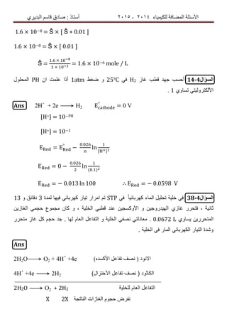 ‫ٌٍىٍٍّبء‬ ‫اٌّعبفخ‬ ‫األسئٍخ‬4102-4102‫اٌجذٌشي‬ ُ‫لبس‬ ‫صبدق‬ : ‫أسزبر‬
1.6 × 10−8 = Ŝ × [ Ŝ + 0.01 ]
1.6 × 10−8 = Ŝ × [ 0.01 ]
Ŝ =
.
= 1.6 × 10−6 mole / L
‫السؤال‬14-4‫غاز‬ ‫قطب‬ ‫جهد‬ ‫أحسب‬H2ً‫ف‬25℃‫ضغط‬ ‫و‬1atm‫ان‬ ‫علمت‬ ‫أذا‬PH‫المحلول‬
‫تساوي‬ ً‫األلكترولٌت‬1.
Ans 2H+
+ 2e ⟶ H2
°
= 0 V
[H+] = 10−PH
[H+] = 10−1
= °
−
.
ln
= 0 −
.
ln
( . )
= − 0.013 ln 100 ∴ = − 0.0598 V
‫السؤال‬38-4ً‫ف‬ ً‫ا‬ٌ‫كهربائ‬ ‫الماء‬ ‫تحلٌل‬ ‫خلٌة‬ ً‫ف‬STP‫لمدة‬ ‫فٌها‬ ً‫كهربائ‬ ‫تٌار‬ ‫امرار‬ ‫تم‬3‫و‬ ‫دقائق‬13
‫غازي‬ ‫فتحرر‬ , ‫ثانٌة‬‫الغازٌن‬ ً‫حجم‬ ‫مجموع‬ ‫كان‬ ‫و‬ , ‫الخلٌة‬ ً‫قطب‬ ‫عند‬ ‫األوكسجٌن‬ ‫و‬ ‫الهٌدروجٌن‬
‫ٌساوي‬ ‫المتحررٌن‬0.0672 L.‫متحرر‬ ‫غاز‬ ‫كل‬ ‫حجم‬ ‫جد‬ . ‫لها‬ ‫العام‬ ‫التفاعل‬ ‫و‬ ‫الخلٌة‬ ً‫نصف‬ ً‫معادلت‬
. ‫الخلٌة‬ ً‫ف‬ ‫المار‬ ً‫الكهربائ‬ ‫التٌار‬ ‫وشدة‬
Ans
2H2O⟶ O2 + 4H+
+4e ‫اال‬‫ٔٛد‬)ٖ‫األوسذ‬ ً‫رفبع‬ ‫ٔصف‬ (
4H+
+4e ⟶ 2H2 ‫ال‬‫كاثود‬)‫األختزال‬ ‫تفاعل‬ ‫نصف‬ (
2H2O ⟶ O2 + 2H2 ‫للخلٌة‬ ‫العام‬ ‫التفاعل‬
X 2X ‫الناتجة‬ ‫الغازات‬ ‫حجوم‬ ‫نفرض‬
 