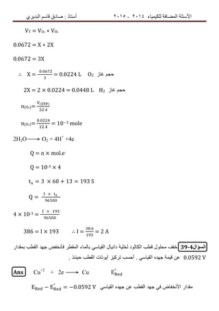 ‫ٌٍىٍٍّبء‬ ‫اٌّعبفخ‬ ‫األسئٍخ‬4102-4102‫اٌجذٌشي‬ ُ‫لبس‬ ‫صبدق‬ : ‫أسزبر‬
VT = VO2 + VH2
0.0672 = X + 2X
0.0672 = 3X
∴ X =
.
= 0.0224 L O2 ‫غاز‬ ‫حجم‬
2X = 2 × 0.0224 = 0.0448 L H2 ‫غاز‬ ‫حجم‬
n(O2)=
( )
.
n(O2)=
.
.
= 10−3 mole
2H2O⟶ O2 + 4H+
+4e
Q = n × mol.e-
Q = 10-3 × 4
= 3 60 13 = 193 S
=
4 × 10-3 =
386 = I × 193 ∴ I =
.
= 2 A
‫السؤال‬39-4‫ق‬ ‫محلول‬ ‫خفف‬ً‫القٌاس‬ ‫دانٌال‬ ‫لخلٌة‬ ‫الكاثود‬ ‫طب‬‫بمقدار‬ ‫القطب‬ ‫جهد‬ ‫فأنخفض‬ ‫المقطر‬ ‫بالماء‬
0.0592 V. ‫حٌنئذ‬ ‫القطب‬ ‫أٌونات‬ ‫تركٌز‬ ‫أحسب‬ . ً‫القٌاس‬ ‫جهده‬ ‫قٌمة‬ ‫عن‬
Ans Cu+2
+ 2e ⟶ Cu °
− °
= −0.0592 ً‫القٌاس‬ ‫جهده‬ ‫عن‬ ‫القطب‬ ‫جهد‬ ً‫ف‬ ‫األنخفاض‬ ‫مقدار‬
 