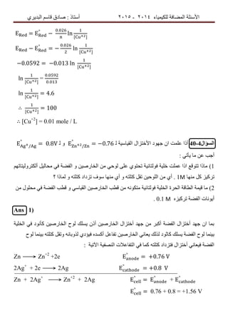 ‫ٌٍىٍٍّبء‬ ‫اٌّعبفخ‬ ‫األسئٍخ‬4102-4102‫اٌجذٌشي‬ ُ‫لبس‬ ‫صبدق‬ : ‫أسزبر‬
= °
−
.
ln
− °
= −
.
ln
−0.0592 = −0.013 ln
ln =
.
.
ln = 4.6
∴ = 100
∴ [Cu+2
] = 0.01 mole / L
‫السؤال‬40-4‫األخزضاي‬ ‫خٙٛد‬ ْ‫ا‬ ‫عٍّذ‬ ‫أرا‬‫اٌمٍبسٍخ‬ٍ/
°
= −0.76ٍٚ/
°
= 0.8
: ً‫ٌأر‬ ‫ِب‬ ٓ‫ع‬ ‫أخت‬
1)ُٙ‫أٌىزشٌٍٚزبر‬ ًٌٍ‫ِسب‬ ً‫ف‬ ‫اٌفعخ‬ ٚ ٍٓ‫اٌخبسص‬ ِٓ ً‫ٌٛز‬ ‫عٍى‬ ‫رسزٛي‬ ‫فٌٛزبئٍخ‬ ‫خٍٍخ‬ ‫عٍّذ‬ ‫ارا‬ ‫رزٛلع‬ ‫ِبرا‬
‫ِٕٙب‬ ً‫و‬ ‫رشوٍض‬1Μ‫؟‬ ‫ٌّبرا‬ ٚ ٗ‫وزٍز‬ ‫رضداد‬ ‫سٛف‬ ‫ِٕٙب‬ ‫أي‬ ٚ ٗ‫وزٍز‬ ً‫رم‬ ٍٓ‫اٌٍٛز‬ ِٓ ‫أي‬ .
2)‫اٌسشح‬ ‫اٌطبلخ‬ ‫لٍّخ‬ ‫ِب‬ِٓ ‫ِسٍٛي‬ ً‫ف‬ ‫اٌفعخ‬ ‫لطت‬ ٚ ً‫اٌمٍبس‬ ٍٓ‫اٌخبسص‬ ‫لطت‬ ِٓ ٗٔٛ‫ِزى‬ ‫فٌٛزبئٍخ‬ ‫اٌخٍٍخ‬
ٖ‫رشوٍض‬ ‫اٌفعخ‬ ‫أٌٛٔبد‬0.1 Μ.
Ans 1)
‫اٌخٍٍخ‬ ً‫ف‬ ‫وأٔٛد‬ ٍٓ‫اٌخبسص‬ ‫ٌٛذ‬ ‫ٌسٍه‬ ْ‫أر‬ ٍٓ‫اٌخبسص‬ ‫أخزضاي‬ ‫خٙذ‬ ِٓ ‫أوجش‬ ‫اٌفعخ‬ ‫أخزضاي‬ ‫خٙذ‬ ْ‫ا‬ ‫ثّب‬
ٌ‫ا‬ ًٔ‫ٌعب‬ ‫ٌزٌه‬ ‫وبثٛد‬ ‫ٌسٍه‬ ‫اٌفعخ‬ ‫ٌٛذ‬ ‫ثٍّٕب‬ٍٓ‫خبسص‬‫ٌٛذ‬ ‫ثٍّٕب‬ ٗ‫وزٍز‬ ً‫ٚرم‬ ٗٔ‫ٌزٚثب‬ ‫فٍؤدي‬ ٖ‫أوسذ‬ ً‫رفبع‬
‫اَرٍخ‬ ‫إٌصفٍخ‬ ‫اٌزفبعالد‬ ً‫ف‬ ‫وّب‬ ٗ‫وزٍز‬ ‫فزضداد‬ ‫أخزضاي‬ ًٔ‫فٍعب‬ ‫اٌفعخ‬:
Zn ⟶ Zn+2
+2e °
= 0.76
2Ag+
+ 2e ⟶ 2Ag °
= 0.8
Zn + 2Ag+
⟶ Zn+2
+ 2Ag °
= °
+ °
°
= 0.76 + 0.8 = +1.56 V
 