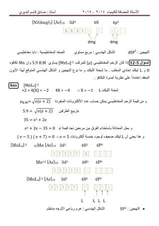 ‫ٌٍىٍٍّبء‬ ‫اٌّعبفخ‬ ‫األسئٍخ‬4102-4102‫اٌجذٌشي‬ ُ‫لبس‬ ‫صبدق‬ : ‫أسزبر‬
[Ni(dmg)2] [Ar]18 3d8 4S 4p0
dmg dmg
: ‫التهجٌن‬dSP2
ً‫مغناطٌس‬ ‫داٌا‬ : ‫المغناطٌسٌة‬ ‫الصفه‬ ‫مستوي‬ ‫مربع‬ : ً‫الهندس‬ ‫الشكل‬
‫السؤال‬12-5ً‫المغناطٌس‬ ‫الزخم‬ ‫كان‬ ‫إذا‬(μ)‫للمركب‬[ΜnL4]-2‫ٌساوي‬5.9 B.Μ‫وان‬Μn‫تكافؤه‬
ІІ‫و‬L‫األٌون‬ ‫لهذا‬ ‫المتوقع‬ ً‫الهندس‬ ‫الشكل‬ ‫و‬ ‫التهجٌن‬ ‫نوع‬ ‫ما‬ ‫و‬ ‫اللٌكند‬ ‫شحنة‬ ‫ما‬ . ‫المخلب‬ ‫إحادي‬ ‫لٌكند‬
. ‫التكافؤ‬ ‫آصرة‬ ‫نظرٌة‬ ‫على‬ ً‫ا‬‫إعتماد‬ ‫المعقد‬
Ans [ΜnL4]-2
+2 + 4(X) = −2 4X = −4 ∴ X = −1 L ‫اللٌكند‬ ‫شحنة‬
. = √e(e 2) ‫المنفردة‬ ‫األلكترونات‬ ‫عدد‬ ‫حساب‬ ‫ٌمكن‬ ً‫المغناطٌس‬ ‫الزخم‬ ‫قٌمة‬ ‫من‬ ‫و‬
5.9 = √e(e 2) ‫الطرفٌن‬ ‫بتربٌع‬
35 = e2 + 2e
e2 2e − 35 = 0 e ‫قٌمة‬ ‫نجد‬ ‫مربعٌن‬ ‫بٌن‬ ‫الفرق‬ ‫بأستخدام‬ ‫المعادلة‬ ‫بحل‬ ‫و‬
( e − 5 ) ( e 7) = 0 ∴ e = 5 ‫ألكترونات‬ ‫خمسة‬ ‫لوجود‬ ‫ضعٌف‬ ‫لٌكند‬ L ‫أن‬ ً‫ٌعن‬ ‫هذا‬ ‫و‬
[MnL4]-2 25Mn [Ar]18 3d5 4S2 4P0
Mn+2 [Ar]18 3d5 4S0 4P0
[MnL4]-2 [Ar]18 3d5 4S0 4P0
L L L L
: ‫التهجٌن‬SP3‫منتظم‬ ‫األوجه‬ ً‫رباع‬ ‫هرم‬ : ً‫الهندس‬ ‫الشكل‬
 