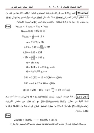 ‫ٌٍىٍٍّبء‬ ‫اٌّعبفخ‬ ‫األسئٍخ‬4102-4102‫اٌجذٌشي‬ ُ‫لبس‬ ‫صبدق‬ : ‫أسزبر‬
‫السؤال‬23-6‫أذٌب‬4.29g‫المائٌة‬ ‫الصودٌوم‬ ‫كاربونات‬ ‫بلورات‬ ‫من‬Na2CO3.xH2O‫من‬ ‫قلٌل‬ ً‫ف‬
‫الى‬ ‫الحجم‬ ‫أكمل‬ ‫ثم‬ ‫المقطر‬ ‫الماء‬250ml‫أن‬ ‫علمت‬ ‫فأذا‬ ,25ml‫الى‬ ‫ٌحتاج‬ ‫األخٌر‬ ‫المحلول‬ ‫من‬15ml
‫محلول‬ ‫من‬HCl‫عٌارٌته‬0.2 N‫الماء‬ ‫جزٌئات‬ ‫ماعدد‬ . ‫لمكافئته‬(x). ‫الكٌمٌائٌة‬ ‫الصٌغة‬ ً‫ف‬
Ans NNa2CO3 × VNa2CO3 = NHCl × VHCl
NNa2CO3× 25 = 0.2 × 15
NNa2CO3 = = 0.12 N
m = N × VL × EΜ
4.29 = 0.12 × × EΜ
4.29 = 0.03 × EΜ
∴ EΜ =
.
.
= 143 g
Μ = EΜ × η
Μ = 143 × 2 = 286 g/mole
Μ = ‫الذرٌة‬ ‫الكتل‬ ‫مجموع‬
286 = 2(23) + 12 + 3(16) + x(18)
286 = 46 + 12 + 48 + x(18)
x(18) = 286 −106 ∴ x = = 10 ‫ماء‬ ‫جزٌئة‬
‫السؤال‬22-6‫البارٌوم‬ ‫كبرٌتات‬ ‫كتلة‬ ‫ما‬( Μ = 233 g/mole) BaSO4‫مزج‬ ‫عند‬ ً‫ا‬‫تمام‬ ‫تترسب‬ ً‫الت‬
‫محلول‬ ‫من‬ ‫كافٌة‬ ‫كمٌة‬(Μ=208g/mole) BaCl2‫مع‬100 ml‫الكبرٌتٌك‬ ‫حامض‬ ‫من‬
(Μ=98g/mole)‫بأن‬ ‫علما‬20ml‫الى‬ ‫تحتاج‬ ‫الحامض‬ ‫محلول‬ ‫من‬16ml‫من‬NaOH‫تركٌزها‬
0.1Μ‫لمعادلته‬.
Ans
2NaOH + H2SO4 ⟶ Na2SO4 + 2H2O
:‫ٌكون‬ ‫لذل‬ ‫الحامض‬ ‫موالت‬ ‫عدد‬ ‫ضعف‬ ‫المتفاعلة‬ ‫القاعده‬ ‫موالت‬ ‫عدد‬ ‫أن‬ ‫ٌتبٌن‬ ‫المعادلة‬ ‫خالل‬ ‫من‬
 