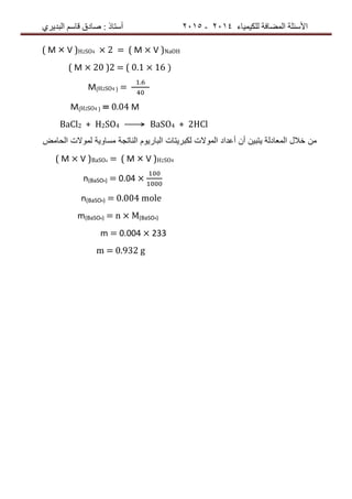 ‫ٌٍىٍٍّبء‬ ‫اٌّعبفخ‬ ‫األسئٍخ‬4102-4102‫اٌجذٌشي‬ ُ‫لبس‬ ‫صبدق‬ : ‫أسزبر‬
( M × V )H2SO4 × 2 = ( M × V )NaOH
( M × 20 )2 = ( 0.1 × 16 )
M(H2SO4 ) =
.
M(H2SO4 ) = 0.04 M
BaCl2 + H2SO4 ⟶ BaSO4 + 2HCl
‫من‬‫البارٌوم‬ ‫لكبرٌتات‬ ‫الموالت‬ ‫أعداد‬ ‫أن‬ ‫ٌتبٌن‬ ‫المعادلة‬ ‫خالل‬‫الناتجة‬‫الحامض‬ ‫لموالت‬ ‫مساوٌة‬
( M × V )BaSO4 = ( M × V )H2SO4
n(BaSO4) = 0.04 ×
n(BaSO4) = 0.004 mole
m(BaSO4) = n × M(BaSO4)
m = 0.004 × 233
m = 0.932 g
 
