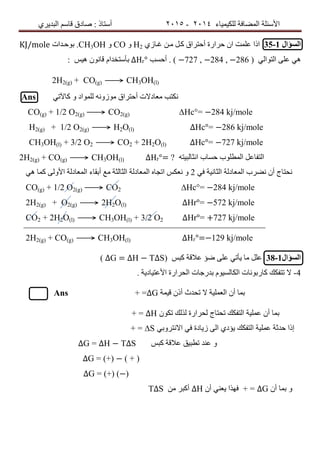 ‫ٌٍىٍٍّبء‬ ‫اٌّعبفخ‬ ‫األسئٍخ‬4102-4102‫اٌجذٌشي‬ ُ‫لبس‬ ‫صبدق‬ : ‫أسزبر‬
‫السؤال‬35-1ْ‫ا‬ ‫عٍّذ‬ ‫ارا‬‫غلبصي‬ ٓ‫ِل‬ ً‫ول‬ ‫أززشاق‬ ‫زشاسح‬H2ٚCOٚCH3OH.‫ث‬ٛ‫زلذاد‬KJ/mole
ًًٌ٘‫اٌزٛا‬ ‫عٍى‬(−727 , −284 , −286‫أزست‬ . )∆Hr°‫ٍ٘س‬ ْٛٔ‫لب‬ َ‫ثأسزخذا‬:
2H2(g) + CO(g) ⟶ CH3OH(l)
Ans ً‫وبَر‬ ٚ ‫ٌٍّٛاد‬ ٗٔٚ‫ِٛص‬ ‫أززشاق‬ ‫ِعبدالد‬ ‫ٔىزت‬
CO(g) + 1/2 O2(g) ⟶ CO2(g) ∆Ηc°= −284 kj/mole
H2(g) + 1/2 O2(g) ⟶ H2O(l) ∆Hc°= −286 kj/mole
CH3OH(l) + 3/2 O2 ⟶ CO2 + 2H2O(l) ∆Hc°= −727 kj/mole
2H2(g) + CO(g) ⟶ CH3OH(l) ∆Hr°= ? ٗ‫أثبٌجٍز‬ ‫زسبة‬ ‫اٌّطٍٛة‬ ً‫اٌزفبع‬
ً٘ ‫وّب‬ ‫األٌٚى‬ ‫اٌّعبدٌخ‬ ‫أثمبء‬ ‫ِع‬ ‫اٌثبٌثخ‬ ‫اٌّعبدٌخ‬ ٖ‫اردب‬ ‫ٔعىس‬ ٚ 2 ٔ ْ‫أ‬ ‫ٔسزبج‬‫ع‬ً‫ف‬ ‫اٌثبٍٔخ‬ ‫اٌّعبدٌخ‬ ‫شة‬
CO(g) + 1/2 O2(g) ⟶ CO2 ∆Ηc°= −284 kj/mole
2H2(g) + O2(g) ⟶ 2H2O(l) ∆Hr°= −572 kj/mole
CO2 + 2H2O(l) ⟶ CH3OH(l) + 3/2 O2 ∆Hr°= +727 kj/mole
2H2(g) + CO(g) ⟶ CH3OH(l) ∆Hr°=−129 kj/mole
‫السؤال‬38-1‫وجس‬ ‫عاللخ‬ ‫ظؤ‬ ‫عٍى‬ ً‫ٌأر‬ ‫ِب‬ ًٍ‫ع‬( ∆G = ∆H − T∆S)
4-. ‫األعزٍبدٌخ‬ ‫اٌسشاسح‬ ‫ثذسخبد‬ ٍَٛ‫اٌىبٌس‬ ‫وبسثٛٔبد‬ ‫رزفىه‬ ‫ال‬
‫لٍّخ‬ ْ‫أر‬ ‫رسذس‬ ‫ال‬ ‫اٌعٍٍّخ‬ ْ‫أ‬ ‫ثّب‬∆G=+Ans
‫اٌز‬ ‫عٍٍّخ‬ ْ‫أ‬ ‫ثّب‬‫فىه‬ْٛ‫رى‬ ‫ٌزٌه‬ ‫ٌسشاسح‬ ‫رسزبج‬∆H+ =
‫اٌز‬ ‫عٍٍّخ‬ ‫زذثخ‬ ‫إرا‬‫فىه‬ً‫االٔزشٚث‬ ً‫ف‬ ‫صٌبدح‬ ‫اٌى‬ ‫ٌؤدي‬S∆+ =
‫وجس‬ ‫عاللخ‬ ‫رطجٍك‬ ‫عٕذ‬ ٚ∆H − T∆S∆G =
∆G = (+) − ( + )
∆G = (+) (−)
ْ‫أ‬ ‫ثّب‬ ٚ∆G=+ْ‫أ‬ ًٕ‫ٌع‬ ‫فٙزا‬∆Hِٓ ‫أوجش‬T∆S
 