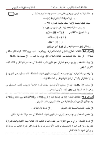 ‫ٌٍىٍٍّبء‬ ‫اٌّعبفخ‬ ‫األسئٍخ‬4102-4102‫اٌجذٌشي‬ ُ‫لبس‬ ‫صبدق‬ : ‫أسزبر‬
5-‫اٌضئجك‬ ‫أٚوسٍذ‬ ‫رفىه‬ІІ. ‫اٌعبٌٍخ‬ ‫اٌسشاسح‬ ‫دسخبد‬ ‫عٕذ‬ ‫دائّب‬ ً‫رٍمبئ‬ ْٛ‫ٌى‬Ans
‫لٍّخ‬ ْ‫أر‬ ‫رٍمبئٍخ‬ ‫اٌعٍٍّخ‬ ْ‫أ‬ ‫ثّب‬∆G=−
‫عٍٍّخ‬‫اٌضئجك‬ ‫أٚوسٍذ‬ ‫رفىه‬‫ٌٍسشاسح‬ ٗ‫ِبص‬ ٍٍّٗ‫ع‬∆H+ =
‫ا‬ ‫عٍٍّخ‬ ‫ٌصبزت‬‫ٌزفىه‬ً‫االٔزشٚث‬ ً‫ف‬ ‫صٌبدح‬S∆+ =
‫وجس‬ ‫عاللخ‬ ‫رطجٍك‬ ‫عٕذ‬ ٚ∆H − T∆S∆G =
∆G = (+) − ( + )
∆G = (+) (−)
ْ‫أ‬ ‫ثّب‬ ٚ∆G=−ْ‫أ‬ ًٕ‫ٌع‬ ‫فٙزا‬T∆Sِٓ ‫أوجش‬∆H
‫السؤال‬5-2‫للحرارة‬ ‫الباعث‬ ‫الغازي‬ ‫المتزن‬ ‫للتفاعل‬2NO2(g) ⇌ N2O4(g)‫و‬ ‫حالة‬ ‫تتأثر‬ ‫كٌف‬
‫؟‬ ‫لماذا‬1‫المتزن‬ ‫التفاعل‬ ‫على‬ ‫الضغط‬ ‫زٌادة‬ ‫عند‬ )2‫الحرارة‬ ‫درجة‬ ‫رفع‬ )3‫غاز‬ ‫سحب‬ )N2O4
1‫ثابت‬ ‫كذلك‬ ‫و‬ ‫أقل‬ ‫موالتها‬ ‫عدد‬ ‫الن‬ ‫الناتجة‬ ‫المواد‬ ‫تكون‬ ‫نحو‬ ‫األتزان‬ ‫موضع‬ ‫ٌنزاح‬ : ‫الضغط‬ ‫زٌادة‬ )
. ‫ٌتغٌر‬ ‫ال‬ ‫األتزان‬
2) ‫للحرارة‬ ‫ماص‬ ‫تفاعل‬ ‫النه‬ ( ‫المتفاعلة‬ ‫المواد‬ ‫تكوٌن‬ ‫نحو‬ ‫األتزان‬ ‫موضع‬ ‫ٌنزاح‬ : ‫الحرارة‬ ‫درجة‬ ‫رفع‬ )
‫األتز‬ ‫ثابت‬ ‫و‬‫تقل‬ ‫النواتج‬ ‫تراكٌز‬ ‫الن‬ ‫ٌقل‬ ‫ان‬‫تزداد‬ ‫المتفاعلة‬ ‫و‬.
3‫غاز‬ ‫سحب‬ )N2O4ٌ :‫ن‬ً‫ف‬ ‫الحاصل‬ ‫النقص‬ ‫لتعوٌض‬ ‫الناتجة‬ ‫المواد‬ ‫تكوٌن‬ ‫نحو‬ ‫األتزان‬ ‫موضع‬ ‫زاح‬
‫تركٌز‬‫الناتجة‬ ‫المادة‬(N2O4). ‫ٌتغٌر‬ ‫ال‬ ‫األتزان‬ ‫ثابت‬ ‫و‬
‫السؤال‬9-2‫المتزن‬ ‫للتفاعل‬‫الغازي‬‫للحرارة‬ ‫الباعث‬2PbS(s) +3O2(g) ⇌2PbO(S) +2SO2(g)
. ‫األتزان‬ ‫ثابت‬ ‫و‬ ‫األتزان‬ ‫حالة‬ ‫على‬ ‫اآلتٌة‬ ‫العوامل‬ ‫من‬ ‫كل‬ ‫تأثٌر‬ ‫وضح‬
1. ‫التفاعل‬ ‫على‬ ‫المسلط‬ ‫الضغط‬ ‫خفض‬ )2. ‫التفاعل‬ ‫اناء‬ ‫تبرٌد‬ )
1‫موالت‬ ‫عدد‬ ‫الن‬ ‫المتفاعلة‬ ‫المواد‬ ‫تكوٌن‬ ‫نحو‬ ‫األتزان‬ ‫موضع‬ ‫ٌزاح‬ : ‫الضغط‬ ‫خفض‬ )‫الغازات‬‫أكبر‬
2‫تب‬ )‫للحرارة‬ ‫باعث‬ ‫األتجاه‬ ‫بهذا‬ ‫التفاعل‬ ‫الن‬ ‫الناتجة‬ ‫المواد‬ ‫تكوٌن‬ ‫نحو‬ ‫األتزان‬ ‫موضع‬ ‫ٌزاح‬ : ‫التفاعل‬ ‫رٌد‬
‫تزداد‬ ‫سوف‬ ‫الناتجه‬ ‫المواد‬ ‫تراكٌز‬ ‫الن‬ ‫ٌزداد‬ ‫سوف‬ ‫األتزان‬ ‫ثابت‬ ‫و‬ ‫المنخفضة‬ ‫الحرارة‬ ‫كمٌة‬ ‫عن‬ ‫للتعوٌض‬
‫تقل‬ ‫المتفاعلة‬ ‫المواد‬ ‫تراكٌز‬ ‫و‬
 