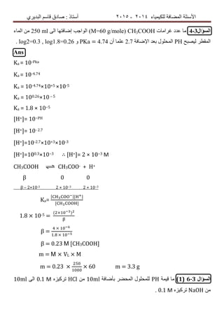 ‫ٌٍىٍٍّبء‬ ‫اٌّعبفخ‬ ‫األسئٍخ‬4102-4102‫اٌجذٌشي‬ ُ‫لبس‬ ‫صبدق‬ : ‫أسزبر‬
‫السؤال‬4-3‫غشاِبد‬ ‫عذد‬ ‫ِب‬CH3COOH(Μ=60 g/mole)‫اٌى‬ ‫إظبفزٙب‬ ‫اٌٛاخت‬250 ml‫اٌّبء‬ ِٓ
‫ٌٍصجر‬ ‫اٌّمطش‬PH‫اإلظبفخ‬ ‫ثعذ‬ ‫اٌّسٍٛي‬2.7ْ‫أ‬ ‫عٍّب‬PKa = 4.74ٚlog2=0.3 , log1.8=0.26.
Ans
Ka = 10-Pka
Ka = 10-4.74
Ka = 10-4.74×10+5 ×10-5
Ka = 100.26×10– 5
Ka = 1.8 × 10−5
[H+]= 10−PH
[H+]= 10- 2.7
[H+]=10-2.7×10+3×10-3
[H+]=100.3×10−3 ∴ [H+]= 2 × 10−3 Μ
CH3COOH ⇌ CH3COO- + H+
β 0 0
β – 2×10-3 2 × 10−3 2 × 10−3
Ka=
1.8 × 10-5 =
( )
β =
.
β = 0.23 Μ [CH3COOH]
m = M × VL × M
m = 0.23 × × 60 m = 3.3 g
‫السؤال‬6-3(1)‫لٍّخ‬ ‫ِب‬PH‫ثأظبفخ‬ ‫اٌّسعش‬ ‫ٌٍّسٍٛي‬10mlِٓHClٖ‫رشوٍض‬0.1 Μ‫اٌى‬10ml
ِٓNaOHٖ‫رشوٍض‬0.1 Μ.
 
