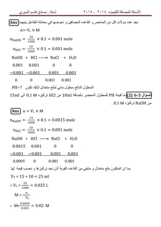 ‫ٌٍىٍٍّبء‬ ‫اٌّعبفخ‬ ‫األسئٍخ‬4102-4102‫اٌجذٌشي‬ ُ‫لبس‬ ‫صبدق‬ : ‫أسزبر‬
Ans ‫ثٍّٕٙب‬ ً‫اٌزفبع‬ ‫ِعبدٌخ‬ ً‫ف‬ ‫ٔعٛظٙب‬ ٚ ٍٓ‫اٌّعبف‬ ٖ‫اٌمبعذ‬ ٚ ‫اٌسبِط‬ ِٓ ً‫و‬ ‫ِٛالد‬ ‫عذد‬ ‫ٔدذ‬
n= VL × M
n = 0.1 = 0.001 mole
n = 0.1 = 0.001 mole
NaOH + HCl ⟶ NaCl + H2O
0.001 0.001 0 0
−0.001 −0.001 0.001 0.001
0 0 0.001 0.001
PH=7 ْٛ‫رى‬ ‫ٌزٌه‬ ‫ِزعبدي‬ ‫ٌٍّر‬ ً‫ِبئ‬ ‫ِسٍٛي‬ ‫إٌبرح‬ ‫اٌّسٍٛي‬
‫السؤال‬6-3(2)‫لٍّخ‬ ‫ِب‬PH‫ثأظبفخ‬ ‫اٌّسعش‬ ‫ٌٍّسٍٛي‬10mlِٓHClٖ‫رشوٍض‬0.1 Μ‫اٌى‬15ml
ِٓNaOHٖ‫رشوٍض‬0.1 Μ.
Ans n = VL × M
n = 0.1 = 0.0015 mole
n = 0.1 = 0.001 mole
NaOH + HCl ⟶ NaCl + H2O
0.0015 0.001 0 0
−0.001 −0.001 0.001 0.001
0.0005 0 0.001 0.001
٘‫رشوٍض‬ ‫ٔدذ‬ ْ‫أر‬ ‫اٌمٌٛخ‬ ٖ‫اٌمبعذ‬ ِٓ ً‫ِزجم‬ ٚ ‫ِزعبدي‬ ‫ٍِر‬ ْٛ‫اٌّزى‬ ْ‫ا‬ ‫ثّب‬‫ب‬‫لٍّخ‬ ‫ٔسست‬ ٌٚٙ‫ب‬
VT = 15 + 10 = 25 ml
∴ VL = = 0.025 L
M =
∴ M=
.
.
= 0.02 M
 