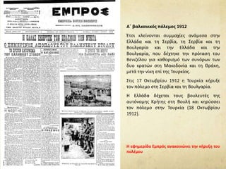 Α΄ βαλκανικός πόλεμος 1912
Έτσι κλείνονται συμμαχίες ανάμεσα στην
Ελλάδα και τη Σερβία, τη Σερβία και τη
Βουλγαρία και την Ελλάδα και την
Βουλγαρία, που δέχτηκε την πρόταση του
Βενιζέλου για καθορισμό των συνόρων των
δυο κρατών στη Μακεδονία και τη Θράκη,
μετά την νίκη επί της Τουρκίας.
Στις 17 Οκτωβρίου 1912 η Τουρκία κήρυξε
τον πόλεμο στη Σερβία και τη Βουλγαρία.
Η Ελλάδα δέχεται τους βουλευτές της
αυτόνομης Κρήτης στη Βουλή και κηρύσσει
τον πόλεμο στην Τουρκία (18 Οκτωβρίου
1912).
Η εφημερίδα Εμπρός ανακοινώνει την κήρυξη του
πολέμου
 
