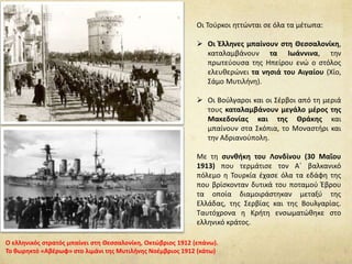 Οι Τούρκοι ηττώνται σε όλα τα μέτωπα:
 Οι Έλληνες μπαίνουν στη Θεσσαλονίκη,
καταλαμβάνουν τα Ιωάννινα, την
πρωτεύουσα της Ηπείρου ενώ ο στόλος
ελευθερώνει τα νησιά του Αιγαίου (Χίο,
Σάμο Μυτιλήνη).
 Οι Βούλγαροι και οι Σέρβοι από τη μεριά
τους καταλαμβάνουν μεγάλο μέρος της
Μακεδονίας και της Θράκης και
μπαίνουν στα Σκόπια, το Μοναστήρι και
την Αδριανούπολη.
Με τη συνθήκη του Λονδίνου (30 Μαΐου
1913) που τερμάτισε τον Α΄ βαλκανικό
πόλεμο η Τουρκία έχασε όλα τα εδάφη της
που βρίσκονταν δυτικά του ποταμού Έβρου
τα οποία διαμοιράστηκαν μεταξύ της
Ελλάδας, της Σερβίας και της Βουλγαρίας.
Ταυτόχρονα η Κρήτη ενσωματώθηκε στο
ελληνικό κράτος.
Ο ελληνικός στρατός μπαίνει στη Θεσσαλονίκη, Οκτώβριος 1912 (επάνω).
Το θωρηκτό «Αβέρωφ» στο λιμάνι της Μυτιλήνης Νοέμβριος 1912 (κάτω)
 