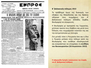 Β΄ βαλκανικός πόλεμος 1913
Το πρόβλημα όμως της διανομής των
εδαφών της Μακεδονίας και της Θράκης
οδήγησε τους συμμάχους του Α’
βαλκανικού πολέμου (Ελλάδα, Σερβία,
Βουλγαρία) σε σύγκρουση.
Η Βουλγαρία με προτροπή της Γερμανίας,
χτύπησε πρώτα τους Σέρβους και μετά τους
Έλληνες που συμμάχησαν εναντίον της και
την αντιμετώπισαν με επιτυχία.
Στο μεταξύ τόσο η Ρουμανία όσο και η ίδια
η Τουρκία μπήκαν στον πόλεμο κατά της
Βουλγαρίας που νικήθηκε ολοκληρωτικά
και αναγκάστηκε να υπογράψει τη συνθήκη
του Βουκουρεστίου (10 Αυγούστου 1913)
Η εφημερίδα Εμπρός ανακοινώνει την έναρξη
του β΄ βαλκανικού πολέμου
 