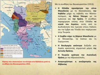 Με τη συνθήκη του Βουκουρεστίου (1913):
 Η Ελλάδα προσάρτησε την νότια
Μακεδονία με τη Θεσσαλονίκη, την
Καβάλα μέχρι τις εκβολές του Νέστου
ποταμού, τη Νότια Ήπειρο με τα
Ιωάννινα και την Κρήτη. Η συνθήκη
παραχώρησε επίσης στην Ελλάδα τα
νησιά του Αιγαίου, εκτός από τα
Δωδεκάνησα που έμειναν στους Ιταλούς
και την Ίμβρο και Τένεδο που παρέμειναν
στην Τουρκία.
 Η Σερβία πήρε τη βόρεια Μακεδονία με
το Μοναστήρι, τα Σκόπια και τη
Στρώμνιτσα.
 Η Βουλγαρία απέκτησε διέξοδο στο
Αιγαίο κρατώντας σημαντικό μέρος της
Δυτικής Θράκης.
 Η Τουρκία κράτησε την Ανατολική
Θράκη με την Αδριανούπολη.
 Αναγνωρίστηκε η ανεξαρτησία της
Αλβανίας
Χάρτης που αποτυπώνει τα σύνορα στα Βαλκάνια μετά τη
συνθήκη του Βουκουρεστίου 1913.
 