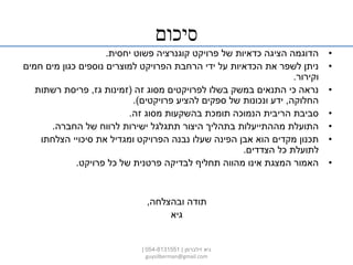 ‫סיכום‬
•‫פרויקט‬ ‫של‬ ‫כדאיות‬ ‫הציגה‬ ‫הדוגמה‬‫קוגנרציה‬‫יחסית‬ ‫פשוט‬.
•‫חמים‬ ‫מים‬ ‫כגון‬ ‫נוספים‬ ‫למוצרים‬ ‫הפרויקט‬ ‫הרחבת‬ ‫ידי‬ ‫על‬ ‫הכדאיות‬ ‫את‬ ‫לשפר‬ ‫ניתן‬
‫וקירור‬.
•‫זה‬ ‫מסוג‬ ‫לפרויקטים‬ ‫בשלו‬ ‫במשק‬ ‫התנאים‬ ‫כי‬ ‫נראה‬(‫גז‬ ‫זמינות‬,‫רשתות‬ ‫פריסת‬
‫החלוקה‬,‫פרויקטים‬ ‫להציע‬ ‫ספקים‬ ‫של‬ ‫ונכונות‬ ‫ידע‬.)
•‫זה‬ ‫מסוג‬ ‫בהשקעות‬ ‫תומכת‬ ‫הנמוכה‬ ‫הריבית‬ ‫סביבת‬.
•‫החברה‬ ‫של‬ ‫לרווח‬ ‫ישירות‬ ‫תתגלגל‬ ‫היצור‬ ‫בתהליך‬ ‫מההתייעלות‬ ‫התועלת‬.
•‫הצלחתו‬ ‫סיכויי‬ ‫את‬ ‫ומגדיל‬ ‫הפרויקט‬ ‫נבנה‬ ‫שעלו‬ ‫הפינה‬ ‫אבן‬ ‫הוא‬ ‫מקדים‬ ‫תכנון‬
‫הצדדים‬ ‫כל‬ ‫לתועלת‬.
•‫פרויקט‬ ‫כל‬ ‫של‬ ‫פרטנית‬ ‫לבדיקה‬ ‫תחליף‬ ‫מהווה‬ ‫אינו‬ ‫המצגת‬ ‫האמור‬.
‫ובהצלחה‬ ‫תודה‬,
‫גיא‬
‫זילברמן‬ ‫גיא‬|054-8131551|
guysilberman@gmail.com
 