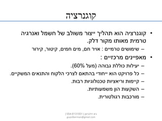 ‫קוגנרציה‬
•‫קוגנרציה‬‫ואנרגיה‬ ‫חשמל‬ ‫של‬ ‫משולב‬ ‫ייצור‬ ‫תהליך‬ ‫הוא‬
‫דלק‬ ‫מקור‬ ‫מאותו‬ ‫טרמית‬.
–‫טרמיים‬ ‫שימושים‬:‫חם‬ ‫אויר‬,‫חמים‬ ‫מים‬,‫קיטור‬,‫קירור‬
•‫מרכזיים‬ ‫מאפיינים‬:
–‫גבוהה‬ ‫כוללת‬ ‫יעילות‬(‫מעל‬60%.)
–‫המשקיים‬ ‫והתנאים‬ ‫הלקוח‬ ‫לצרכי‬ ‫בהתאם‬ ‫ייחודי‬ ‫הוא‬ ‫פרויקט‬ ‫כל‬.
–‫רבות‬ ‫טכנולוגיות‬ ‫וריאציות‬ ‫קיימות‬.
–‫משמעותיות‬ ‫הון‬ ‫השקעות‬.
–‫רגולטורית‬ ‫מורכבות‬.
‫זילברמן‬ ‫גיא‬|054-8131551|
guysilberman@gmail.com
 