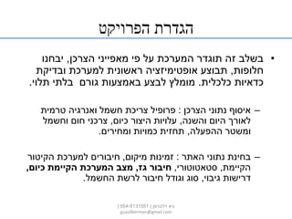 ‫הפרויקט‬ ‫הגדרת‬
•‫הצרכן‬ ‫מאפייני‬ ‫פי‬ ‫על‬ ‫המערכת‬ ‫תוגדר‬ ‫זה‬ ‫בשלב‬,‫יבחנו‬
‫חלופות‬,‫ובדיקת‬ ‫למערכת‬ ‫ראשונית‬ ‫אופטימיזציה‬ ‫תבוצע‬
‫כלכלית‬ ‫כדאיות‬.‫תלוי‬ ‫בלתי‬ ‫גורם‬ ‫באמצעות‬ ‫לבצע‬ ‫מומלץ‬.
–‫הצרכן‬ ‫נתוני‬ ‫איסוף‬:‫טרמית‬ ‫ואנרגיה‬ ‫חשמל‬ ‫צריכת‬ ‫פרופיל‬
‫והשנה‬ ‫היום‬ ‫לאורך‬,‫כיום‬ ‫היצור‬ ‫עלויות‬,‫וחשמל‬ ‫חום‬ ‫צרכני‬
‫ההפעלה‬ ‫ומשטר‬,‫ומחירים‬ ‫כמויות‬ ‫תחזית‬.
–‫האתר‬ ‫נתוני‬ ‫בחינת‬:‫מיקום‬ ‫זמינות‬,‫הקיטור‬ ‫למערכת‬ ‫חיבורים‬
‫הקיימת‬,‫סטאטוטורי‬,‫גז‬ ‫חיבור‬,‫כיום‬ ‫הקיימת‬ ‫המערכת‬ ‫מצב‬,
‫גיבוי‬ ‫דרישות‬,‫החשמל‬ ‫לרשת‬ ‫חיבור‬ ‫וגודל‬ ‫סוג‬.
‫זילברמן‬ ‫גיא‬|054-8131551|
guysilberman@gmail.com
 