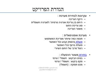 ‫הפרויקט‬ ‫הגדרת‬
•‫מערכת‬ ‫לבחירת‬ ‫עקרונות‬:
–‫הצריכה‬ ‫היקף‬
–‫טרמית‬ ‫אנרגיה‬ ‫צריכת‬ ‫בין‬ ‫היחס‬/‫חשמלית‬ ‫לאנרגיה‬
–‫החום‬ ‫צריכת‬ ‫סוג‬
–‫הצריכה‬ ‫משטר‬
•‫אופטימאלית‬ ‫מערכת‬:
–‫המשתמש‬ ‫מצריכת‬ ‫שיותר‬ ‫כמה‬ ‫תכסה‬
–‫פועלת‬‫האפשר‬ ‫ככל‬ ‫קבוע‬ ‫בהספק‬
–‫האפשר‬ ‫ככל‬ ‫ברצף‬ ‫פועלת‬
–‫השיורי‬ ‫החום‬ ‫של‬ ‫מרבי‬ ‫ניצול‬
•‫בחירת‬‫ההפעלה‬ ‫משטר‬:
–‫הביקוש‬ ‫בסיס‬:‫חשמלי‬/‫טרמי‬
–‫ביקוש‬ ‫מקס‬:‫חשמלי‬/‫טרמי‬
–‫תפוקה‬ ‫מכס‬( :‫חשמלי‬)
‫זילברמן‬ ‫גיא‬|054-8131551|
guysilberman@gmail.com
 