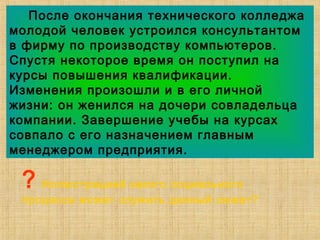 После окончания технического колледжа
молодой человек устроился консультантом
в фирму по производству компьютеров.
Спустя некоторое время он поступил на
курсы повышения квалификации.
Изменения произошли и в его личной
жизни: он женился на дочери совладельца
компании. Завершение учебы на курсах
совпало с его назначением главным
менеджером предприятия.
? Иллюстрацией какого социального
процесса может служить данный сюжет?
 