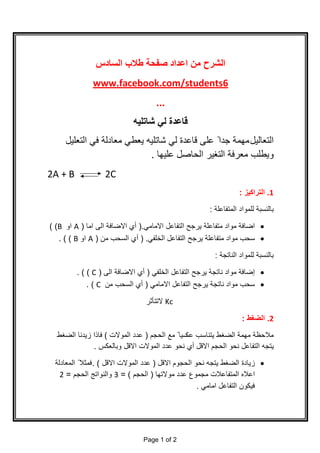 ‫اﻟﺳﺎدس‬ ‫طﻼب‬ ‫ﺻﻔﺣﺔ‬ ‫اﻋداد‬ ‫ﻣن‬ ‫اﻟﺷرح‬
www.facebook.com/students6
...
‫ﺷﺎﺗﻠﯾﮫ‬ ‫ﻟﻲ‬ ‫ﻗﺎﻋدة‬
‫اﻟﺗﻌﺎﻟﯾل‬‫اﻟﺗﻌﻠﯾل‬ ‫ﻓﻲ‬ ‫ﻣﻌﺎدﻟﺔ‬ ‫ﯾﻌطﻲ‬ ‫ﺷﺎﺗﻠﯾﮫ‬ ‫ﻟﻲ‬ ‫ﻗﺎﻋدة‬ ‫ﻋﻠﻰ‬ ً ‫ﺟدا‬ ‫ﻣﮭﻣﺔ‬
‫ﻋﻠﯾﮭﺎ‬ ‫اﻟﺣﺎﺻل‬ ‫اﻟﺗﻐﯾر‬ ‫ﻣﻌرﻓﺔ‬ ‫وﯾطﻠب‬.
2A + B 2C
1.‫اﻟﺗراﻛﯾز‬:
‫اﻟﻣﺗﻔﺎﻋﻠﺔ‬ ‫ﻟﻠﻣواد‬ ‫ﺑﺎﻟﻧﺳﺑﺔ‬:
·‫اﻻﻣﺎﻣﻲ‬ ‫اﻟﺗﻔﺎﻋل‬ ‫ﯾرﺟﺢ‬ ‫ﻣﺗﻔﺎﻋﻠﺔ‬ ‫ﻣواد‬ ‫اﺿﺎﻓﺔ‬.)‫أي‬‫اﻣﺎ‬ ‫اﻟﻰ‬ ‫اﻻﺿﺎﻓﺔ‬)A‫او‬B( (
·‫اﻟﺧﻠﻔﻲ‬ ‫اﻟﺗﻔﺎﻋل‬ ‫ﯾرﺟﺢ‬ ‫ﻣﺗﻔﺎﻋﻠﺔ‬ ‫ﻣواد‬ ‫ﺳﺣب‬) .‫ﻣن‬ ‫اﻟﺳﺣب‬ ‫أي‬)A‫او‬B. ( (
‫اﻟﻧﺎﺗﺟﺔ‬ ‫ﻟﻠﻣواد‬ ‫ﺑﺎﻟﻧﺳﺑﺔ‬:
·‫إﺿﺎﻓﺔ‬‫ﻣواد‬‫اﻟﺧﻠﻔﻲ‬ ‫اﻟﺗﻔﺎﻋل‬ ‫ﯾرﺟﺢ‬ ‫ﻧﺎﺗﺟﺔ‬)‫أي‬‫اﻟﻰ‬ ‫اﻻﺿﺎﻓﺔ‬)C. ( (
·‫اﻻﻣﺎﻣﻲ‬ ‫اﻟﺗﻔﺎﻋل‬ ‫ﯾرﺟﺢ‬ ‫ﻧﺎﺗﺟﺔ‬ ‫ﻣواد‬ ‫ﺳﺣب‬)‫أي‬‫ﻣن‬ ‫اﻟﺳﺣب‬C. (
Kc‫ﻻﺗﺗﺄﺛر‬
2.‫اﻟﺿﻐط‬:
‫ﻋﻛ‬ ‫ﯾﺗﻧﺎﺳب‬ ‫اﻟﺿﻐط‬ ‫ﻣﮭﻣﺔ‬ ‫ﻣﻼﺣظﺔ‬‫اﻟﺣﺟم‬ ‫ﻣﻊ‬ ً ‫ﺳﯾﺎ‬)‫اﻟﻣوﻻت‬ ‫ﻋدد‬(‫اﻟﺿﻐط‬ ‫زﯾدﻧﺎ‬ ‫ﻓﺎذا‬
‫اﻻﻗل‬ ‫اﻟﺣﺟم‬ ‫ﻧﺣو‬ ‫اﻟﺗﻔﺎﻋل‬ ‫ﯾﺗﺟﮫ‬‫أي‬‫وﺑﺎﻟﻌﻛس‬ ‫اﻻﻗل‬ ‫اﻟﻣوﻻت‬ ‫ﻋدد‬ ‫ﻧﺣو‬.
·‫اﻟ‬ ‫ﻧﺣو‬ ‫ﯾﺗﺟﮫ‬ ‫اﻟﺿﻐط‬ ‫زﯾﺎدة‬‫اﻻﻗل‬ ‫ﺣﺟوم‬)‫اﻻﻗل‬ ‫اﻟﻣوﻻت‬ ‫ﻋدد‬. (‫اﻟﻣﻌﺎدﻟﺔ‬ ً ‫ﻓﻣﺛﻼ‬
‫ﻣوﻻﺗﮭﺎ‬ ‫ﻋدد‬ ‫ﻣﺟﻣوع‬ ‫اﻟﻣﺗﻔﺎﻋﻼت‬ ‫اﻋﻼه‬)‫اﻟﺣﺟم‬(=3‫اﻟﺣﺟم‬ ‫واﻟﻧواﺗﺞ‬=2
‫اﻣﺎﻣﻲ‬ ‫اﻟﺗﻔﺎﻋل‬ ‫ﻓﯾﻛون‬.
Page 1 of 2
 