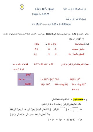 ‫التاٌن‬ ‫درجة‬ ‫قانون‬ ً‫ف‬ ‫نعوض‬0.02 = 10-3
/ [ base ]
[ base ] = 0.05 M
‫موالت‬ ‫الى‬ ‫التركٌز‬ ‫نحول‬
n = M x V n = 0.05 x 1 = 0.05 mol
‫اذٌب‬ / ‫مثال‬0.27 gً‫ف‬ ‫الهٌدروسٌانٌك‬ ‫من‬100 ml‫علمت‬ ‫اذا‬ ‫للمحلول‬ ‫الحامضٌة‬ ‫الدالة‬ ‫احسب‬ . ‫الماء‬ ‫من‬
‫ان‬Ka = 1x 10-5
/ ‫الحل‬‫واحدة‬ ‫مادة‬HCN H + CN
‫ضعٌف‬ ‫حامض‬000.1
‫بالسؤال‬ ‫المعطى‬KaXX0.1
‫موالري‬ ‫تركٌز‬ ‫الى‬ ‫الغرامات‬ ‫نحول‬0.27 = M x 0.1 x 27m = M x V x M
m = 0.1 M
[H]2 = 10-6
1 x 10-5
= [H]2
/ 0.1
[H] = 10-3
PH = -log [H] PH = - log 10-3
PH = 3
‫ج‬–‫قوي‬ ‫حامض‬:-ً‫االت‬ ‫المخطط‬ ‫نستخدم‬
‫الـ‬ ‫ٌطلب‬ ‫و‬ ‫التركٌز‬ ً‫ٌعط‬ ‫اما‬ ‫غالبا‬PH‫العكس‬ ‫او‬
[ H ] PH‫الى‬ ‫ٌحول‬ ‫التركٌز‬ ‫اعطى‬ ‫اذا‬ ( ‫التركٌز‬H‫الى‬ ‫ٌحول‬ ‫ثم‬PH
‫الـ‬ ‫اعطى‬ ‫واذا‬PH‫الى‬ ‫ٌحول‬H) ‫تركٌز‬ ‫الى‬ ‫ثم‬
‫حٌث‬x [ acid ]‫ذرات‬ ‫عدد‬H[ H ] =
[ H ]2
=Ka
[ acid ]
2
 