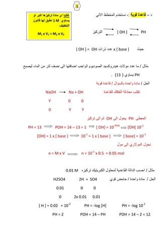 ‫د‬–‫قوية‬ ‫قاعدة‬:-ً‫االت‬ ‫المخطط‬ ‫نستخدم‬
[ OH ] PH‫التركٌز‬
‫حٌث‬x [ base ]‫ذرات‬ ‫عدد‬OH[ OH ] =
‫لٌصبح‬ ‫الماء‬ ‫من‬ ‫لتر‬ ‫نصف‬ ‫الى‬ ‫اضافتها‬ ‫الواجب‬ ‫الصودٌوم‬ ‫هٌدروكسٌد‬ ‫موالت‬ ‫عدد‬ ‫ما‬ / ‫مثال‬
PH( ‫ٌساوي‬13. )
/ ‫الحل‬‫قوٌة‬ ‫قاعدة‬ / ‫بالسؤال‬ ‫واحدة‬ ‫مادة‬
‫للقاعدة‬ ‫التفكك‬ ‫معادلة‬ ‫نكتب‬NaOH Na + OH
Y 0 0
Y Y0
‫المعطى‬PH‫الى‬ ‫ٌحول‬OH‫تركٌز‬ ‫الى‬ ‫ثم‬
PH = 13 POH = 14 – 13 = 1 [ OH] = 10-POH
[OH] 10-1
[OH] = 1 x [ base ] 10-1
= 1 x [ base ] [ base] = 10-1
‫مول‬ ‫الى‬ ‫الموالري‬ ‫نحول‬
n = M x V n = 10-1
x 0.5 = 0.05 mol
/ ‫مثال‬‫تركٌزه‬ ‫الكبرٌتٌك‬ ‫لمحلول‬ ‫القاعدٌة‬ ‫الدالة‬ ‫احسب‬0.01 M
‫قوي‬ ‫حامض‬ / ‫واحدة‬ ‫مادة‬ / ‫الحل‬H2SO4 2H + SO4
0.01 0 0
0 2x 0.01 0.01
[ H ] = 0.02 = 10-2
PH = -log [H] PH = -log 10-2
PH = 2 POH = 14 – PH POH = 14 – 2 = 12
‫غالبا‬‫اكبر‬ ‫تركيزها‬ ‫مادة‬ ‫اي‬‫او‬
‫يساوي‬1 M‫قانون‬ ‫لها‬ ‫نطبق‬
‫التخفيف‬
M1 x V1 = M2 x V2
3
 