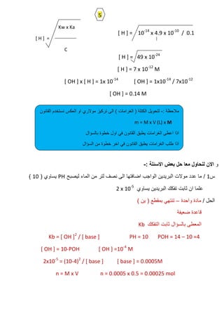 [ H ] = 10-14
x 4.9 x 10-10
/ 0.1
[ H ] = 49 x 10-24
[ H ] = 7 x 10-12
M
[ OH ] x [ H ] = 1x 10-14
[ OH ] = 1x10-14
/ 7x10-12
[ OH ] = 0.14 M
‫و‬‫بعض‬ ‫حل‬ ‫معا‬ ‫لنحاول‬ ‫االن‬: ‫االسئلة‬-
‫س‬1/‫لٌصبح‬ ‫الماء‬ ‫من‬ ‫لتر‬ ‫نصف‬ ‫الى‬ ‫اضافتها‬ ‫الواجب‬ ‫البرٌدٌن‬ ‫موالت‬ ‫عدد‬ ‫ما‬PH( ‫ٌساوي‬10)
‫ٌساوي‬ ‫البرٌدٌن‬ ‫تفكك‬ ‫ثابت‬ ‫ان‬ ‫علما‬2 x 10-5
/ ‫الحل‬‫واحدة‬ ‫مادة‬–) ‫ٌن‬ ( ‫بمقطع‬ ً‫تنته‬
‫ضعٌفة‬ ‫قاعدة‬
‫التفكك‬ ‫ثابت‬ ‫بالسؤال‬ ‫المعطى‬Kb
Kb = [ OH ]2
/ [ base ] PH = 10 POH = 14 – 10 =4
[ OH ] = 10-POH [ OH ] =10-4
M
2x10-5
= (10-4)2
/ [ base ] [ base ] = 0.0005M
n = M x V n = 0.0005 x 0.5 = 0.00025 mol
Kw x Ka
[ H ] =
C
: ‫مالحظة‬-‫القانون‬ ‫نستخدم‬ ‫العكس‬ ‫او‬ ‫موالري‬ ‫تركٌز‬ ‫الى‬ ) ‫الغرامات‬ ( ‫الكتلة‬ ‫لتحوٌل‬
m = M x V (L) x M
‫بالسؤال‬ ‫خطوة‬ ‫اول‬ ً‫ف‬ ‫القانون‬ ‫ٌطبق‬ ‫الغرامات‬ ‫اعطى‬ ‫اذا‬
‫السؤال‬ ‫من‬ ‫خطوة‬ ‫اخر‬ ً‫ف‬ ‫القانون‬ ‫ٌطبق‬ ‫الغرامات‬ ‫طلب‬ ‫اذا‬
5
 