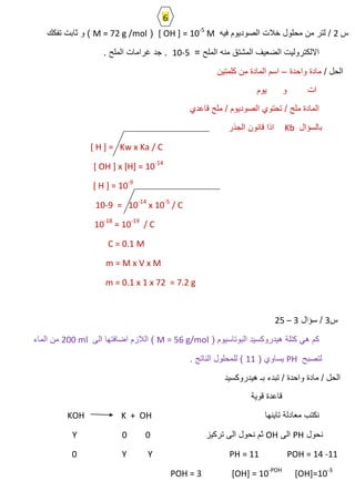 ‫س‬2‫فٌه‬ ‫الصودٌوم‬ ‫خالت‬ ‫محلول‬ ‫من‬ ‫لتر‬ /[ OH ] = 10-5
M(M = 72 g /mol‫تفكك‬ ‫ثابت‬ ‫و‬ )
= ‫الملح‬ ‫منه‬ ‫المشتق‬ ‫الضعٌف‬ ‫االلكترولٌت‬10-5. ‫الملح‬ ‫غرامات‬ ‫جد‬ .
/ ‫الحل‬‫واحدة‬ ‫مادة‬–‫كلمتٌن‬ ‫من‬ ‫المادة‬ ‫اسم‬
‫ٌوم‬ ‫و‬ ‫ات‬
‫قاعدي‬ ‫ملح‬ / ‫الصودٌوم‬ ‫تحتوي‬ / ‫ملح‬ ‫المادة‬
‫بالسؤال‬Kb‫الجذر‬ ‫قانون‬ ‫اذا‬
[ H ] = Kw x Ka / C
[ OH ] x [H] = 10-14
[ H ] = 10-9
10-9 = 10-14
x 10-5
/ C
10-18
= 10-19
/ C
C = 0.1 M
m = M x V x M
m = 0.1 x 1 x 72 = 7.2 g
‫س‬3/‫سؤال‬25 – 3
( ‫البوتاسٌوم‬ ‫هٌدروكسٌد‬ ‫كتلة‬ ً‫ه‬ ‫كم‬M = 56 g/mol‫الى‬ ‫اضافتها‬ ‫الالزم‬ )200 ml‫الماء‬ ‫من‬
‫لتصبح‬PH( ‫ٌساوي‬11. ‫الناتج‬ ‫للمحلول‬ )
‫هٌدروكسٌد‬ ‫بـ‬ ‫تبدء‬ / ‫واحدة‬ ‫مادة‬ / ‫الحل‬
‫قوٌة‬ ‫قاعدة‬
‫تاٌنها‬ ‫معادلة‬ ‫نكتب‬KOH K + OH
‫نحول‬PH‫الى‬OH‫تركٌز‬ ‫الى‬ ‫نحول‬ ‫ثم‬00Y
PH = 11 POH = 14 -11YY0
POH = 3 [OH] = 10-POH
[OH]=10-3
6
 