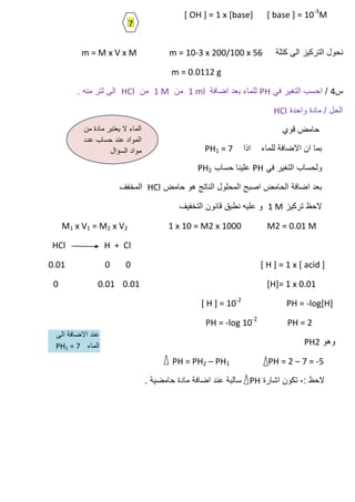 [ base ] = 10-3
M[ OH ] = 1 x [base]
‫كتلة‬ ‫الى‬ ‫التركٌز‬ ‫نحول‬m = M x V x M m = 10-3 x 200/100 x 56
m = 0.0112 g
‫س‬4/ً‫ف‬ ‫التغٌر‬ ‫احسب‬PH‫اضافة‬ ‫بعد‬ ‫للماء‬1 ml‫من‬1 M‫من‬HCl. ‫منه‬ ‫لتر‬ ‫الى‬
‫واحدة‬ ‫مادة‬ / ‫الحل‬HCl
‫قوي‬ ‫حامض‬
‫اذا‬ ‫للماء‬ ‫االضافة‬ ‫ان‬ ‫بما‬PH1 = 7
ً‫ف‬ ‫التغٌر‬ ‫ولحساب‬PH‫حساب‬ ‫علٌنا‬PH2
‫حامض‬ ‫هو‬ ‫الناتج‬ ‫المحلول‬ ‫اصبح‬ ‫الحامض‬ ‫اضافة‬ ‫بعد‬HCl‫المخفف‬
‫تركٌز‬ ‫الحظ‬1 M‫التخفٌف‬ ‫قانون‬ ‫نطبق‬ ‫علٌه‬ ‫و‬
M1 x V1 = M2 x V2 1 x 10 = M2 x 1000 M2 = 0.01 M
HCl H + Cl
[ H ] = 1 x [ acid ]000.01
[H]= 1 x 0.010.010.010
[ H ] = 10-2
PH = -log[H]
PH = -log 10-2
PH = 2
‫وهو‬PH2
PH = PH2 – PH1 PH = 2 – 7 = -5
: ‫الحظ‬-‫اشارة‬ ‫تكون‬PH. ‫حامضٌة‬ ‫مادة‬ ‫اضافة‬ ‫عند‬ ‫سالبة‬
‫من‬ ‫مادة‬ ‫ٌعتبر‬ ‫ال‬ ‫الماء‬
‫عدد‬ ‫حساب‬ ‫عند‬ ‫المواد‬
‫السؤال‬ ‫مواد‬
7
‫الى‬ ‫االضافة‬ ‫عند‬
‫الماء‬PH1 = 7
 