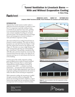 Tunnel Ventilation in Livestock Barns —
With and Without Evaporative Cooling
D. Ward, P.Eng.
	 ORDER NO. 13-073	 AGDEX 717 	 OCTOBER 2013
(replaces OMAF Factsheet 00-085, Tunnel Ventilation for Livestock and Poultry Barns)
INTRODUCTION
Ontario’s hot, humid summer weather makes it
difficult for livestock and poultry to perform at their
best. It is important to provide cooling in barns
so animals do not experience heat stress, resulting
in an associated decrease in production. The two
most common methods of cooling are air-based
and water-based. This Factsheet discusses the design
factors and management of tunnel ventilation —
with and without evaporative cooling.
The main method of air-cooling livestock barns in
Ontario is tunnel ventilation. The entire air inlet is
located on one end wall of the barn (Figure 1) with
all of the exhaust fans located on the opposite end
(Figure 2). The idea is to create a high velocity wall
of air moving down the long axis of the building
like a wind tunnel. This provides a beneficial wind
chill effect that cools the animals by convection (the
removal of heat from the surface of an object by an
airstream moving over it) and exhausts this heat out
of the building.
In many parts of the world, evaporative cooling
pads are added to the air inlets of tunnel-ventilated
barns (Figure 3) because there is a critical upper
temperature for tunnel ventilation. Excessive air
movement above 40°C — a chicken’s core body
temperature — increases heat stress experienced by
the animal. At these high temperatures, some form of
evaporative cooling is incorporated into the system to
reduce the effects of the incoming air temperature.
With evaporative cooling, the incoming air is pulled
through a saturated medium (cooling pad). The
process of converting water from a liquid to a vapour
removes heat energy from the incoming air, lowering
its temperature but increasing its relative humidity.
Figure 1.	Tunnel ventilation inlet doors across the end wall
of a barn without evaporative cooling.
Figure 2.	Exhaust fans across the end wall of the barn.
Figure 3.	Tunnel ventilation inlet with evaporative cooling
pads installed.
 