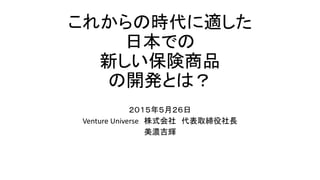 これからの時代に適した
日本での
新しい保険商品
の開発とは？
２０１５年５月２６日
Venture Universe 株式会社 代表取締役社長
美濃吉輝
 
