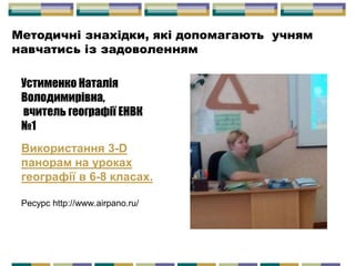 Устименко Наталія
Володимирівна,
вчитель географії ЕНВК
№1
Використання 3-D
панорам на уроках
географії в 6-8 класах.
Ресурс http://www.airpano.ru/
Методичні знахідки, які допомагають учням
навчатись із задоволенням
 