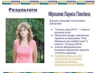 Результати
Вчитель географії та економіки
ЕЗОШ №4
● “Учитель року-2014” - 1 місце в
міському етапі
● Обласний конкурс навчальних
проектів за програмою "Intel
Навчання для майбутнього" з
екології - ІІІ місце (2014)
● учасник Всеукраїнських
конкурсів навчальних проектів
«Учитель-новатор»
● Розробки уроків на сайті
http://osvita.ua/ в рамках
проведення Форуму
педагогічних ідей «УРОК»
 