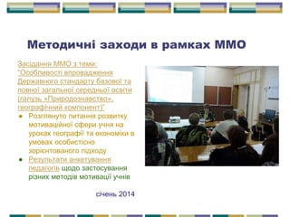Засідання ММО з теми:
“Особливості впровадження
Державного стандарту базової та
повної загальної середньої освіти
(галузь «Природознавство»,
географічний компонент)”
● Розглянуто питання розвитку
мотиваційної сфери учня на
уроках географії та економіки в
умовах особистісно
зорієнтованого підходу
● Результати анкетування
педагогів щодо застосування
різних методів мотивації учнів
січень 2014
Методичні заходи в рамках ММО
 