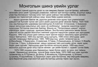 Монголын шинэ үеийн урлаг
• Монгол түмний дүрслэх урлаг нь нэн өвөрмөц баялаг түүхтэй бөгөөд нийгмийн
хөгжлийн олон үеийг туулахдаа уламжлал, нийтлэг зүй тогтлын хэлбэр, агуулгын хувьд
улам бүр боловсрон тэлсээр олон талт урлаг соёлын том салбар болтлоо хөгжиж
улмаар хүн төрөлхөтний соёлын санд зохих байр сууриа эзэлсэн.
• ардын урлагийн баялаг өв, дүрслэх урлагийн олон зууны түүх уламжлалаас
дэвшилттэй бүхнийг тусган авч шинэ үеийн дүрслэх урлаг хөгжсөн байна. 1920-1930
оны үед Балдуугийн шараваар манлайлуулан А.Соёлтой, О.Санжжав, С.Баваасан
нарын залуучууд хувьсгалын үйл хэрэг, ач холбогдлыг таниулах зорилгоор зурагт
хуудсуудыг бүтээхээр ажиллаж байлаа. Жишээ нь: “Петроградын цуврал” хэмээн
нэрлэгддэг зурагт хуудсууд зурагдаж байсан. Энэ бүтээлд хувсгалын өмнөх болон
хувьсгал ялсны дараах монголын нийгмийг дүрслэн харуулсан цуврал шог зургуудаас
бүрдэнэ. 1942 онд улсын уран сайхны хэрэг эрхлэх газрын харъяанд зураг урлалын
газрыг байгуулжээ. 1945 онд зургийн дунд сургууль, 1946 оноос аймгуудад уран
зургийн газаруудыг байгуулжээ. 1940, 1950-иад оны үеийн төлөөлөгчид нь
Д.Маньбадар, Ү.Ядамсүрэн, О.Цэвэгжав, Л.Гаваа, Л.Намхайцэрэн, Д.Чойдог, Н.Жамба,
Н.Цүлтэм, Г.Одон, Ц.Доржпалам нарын зураачид тайз дэлгэцийн урлаг, хөрөг зураг,
бодит уран зургийн төрлүүдээр уран бүтээлээ чиглүүлж иржээ. 1950-иад оноос
монголын дүрслэх урлаг илүү сэргэн хөгжиж цаг үеийн бүхий л сэдвийг тусгаж байв.
• 1970-1980 онуудад уран барималын төрөл болох цэрэг, эх орон, энх тайвны
сэдэвт барималууд урлагдаж онцгой байр эзэлж байв. 1970-1980 оны уран зургийн
төлөөлөгчид нь Б.Пүрэвсүх, До.Болд, Ё.Өлзийхутаг, Р.Дүйнхэржав, Ц.Энхжин,
Ц.Цэгмид, Н.Адъяабазар, Ц.Эрдэнэцог зэрэг уран бүтээлчид өөр өөрсдийн өвөрмөц
арга барилтай дээд мэргэжилтэй уран бүтээлчид шинээр төрөн гарч ирсэн.
 