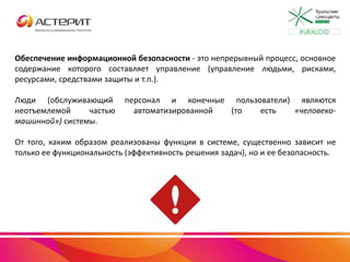 Обеспечение информационной безопасности - это непрерывный процесс, основное
содержание которого составляет управление (управление людьми, рисками,
ресурсами, средствами защиты и т.п.).
Люди (обслуживающий персонал и конечные пользователи) являются
неотъемлемой частью автоматизированной (то есть «человеко-
машинной») системы.
От того, каким образом реализованы функции в системе, существенно зависит не
только ее функциональность (эффективность решения задач), но и ее безопасность.
#URALCIO
 