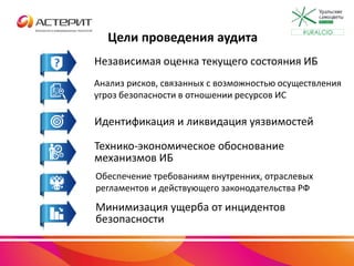 Цели проведения аудита
Независимая оценка текущего состояния ИБ
Анализ рисков, связанных с возможностью осуществления
угроз безопасности в отношении ресурсов ИС
Идентификация и ликвидация уязвимостей
Технико-экономическое обоснование
механизмов ИБ
Обеспечение требованиям внутренних, отраслевых
регламентов и действующего законодательства РФ
Минимизация ущерба от инцидентов
безопасности
#URALCIO
 