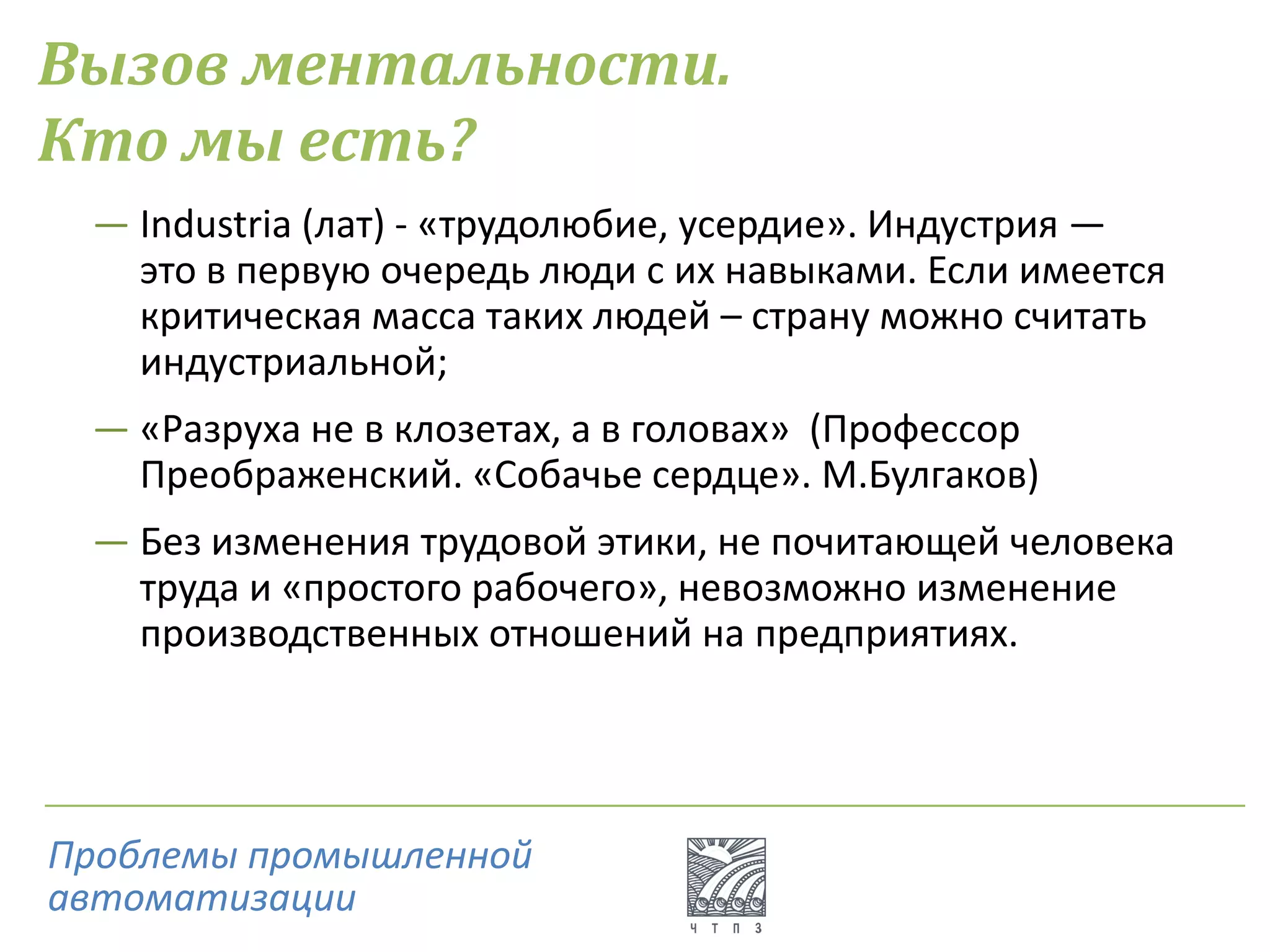 Вызов ментальности.
Кто мы есть?
― Industria (лат) - «трудолюбие, усердие». Индустрия —
это в первую очередь люди с их навыками. Если имеется
критическая масса таких людей – страну можно считать
индустриальной;
― «Разруха не в клозетах, а в головах» (Профессор
Преображенский. «Собачье сердце». М.Булгаков)
― Без изменения трудовой этики, не почитающей человека
труда и «простого рабочего», невозможно изменение
производственных отношений на предприятиях.
Проблемы промышленной
автоматизации
 