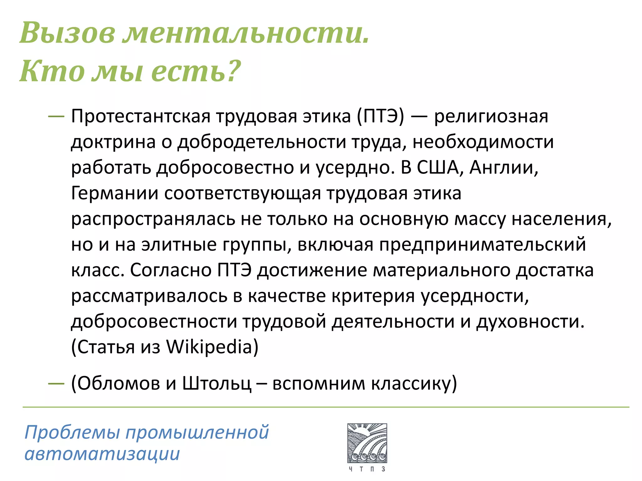 Вызов ментальности.
Кто мы есть?
― Протестантская трудовая этика (ПТЭ) — религиозная
доктрина о добродетельности труда, необходимости
работать добросовестно и усердно. В США, Англии,
Германии соответствующая трудовая этика
распространялась не только на основную массу населения,
но и на элитные группы, включая предпринимательский
класс. Согласно ПТЭ достижение материального достатка
рассматривалось в качестве критерия усердности,
добросовестности трудовой деятельности и духовности.
(Статья из Wikipedia)
― (Обломов и Штольц – вспомним классику)
Проблемы промышленной
автоматизации
 