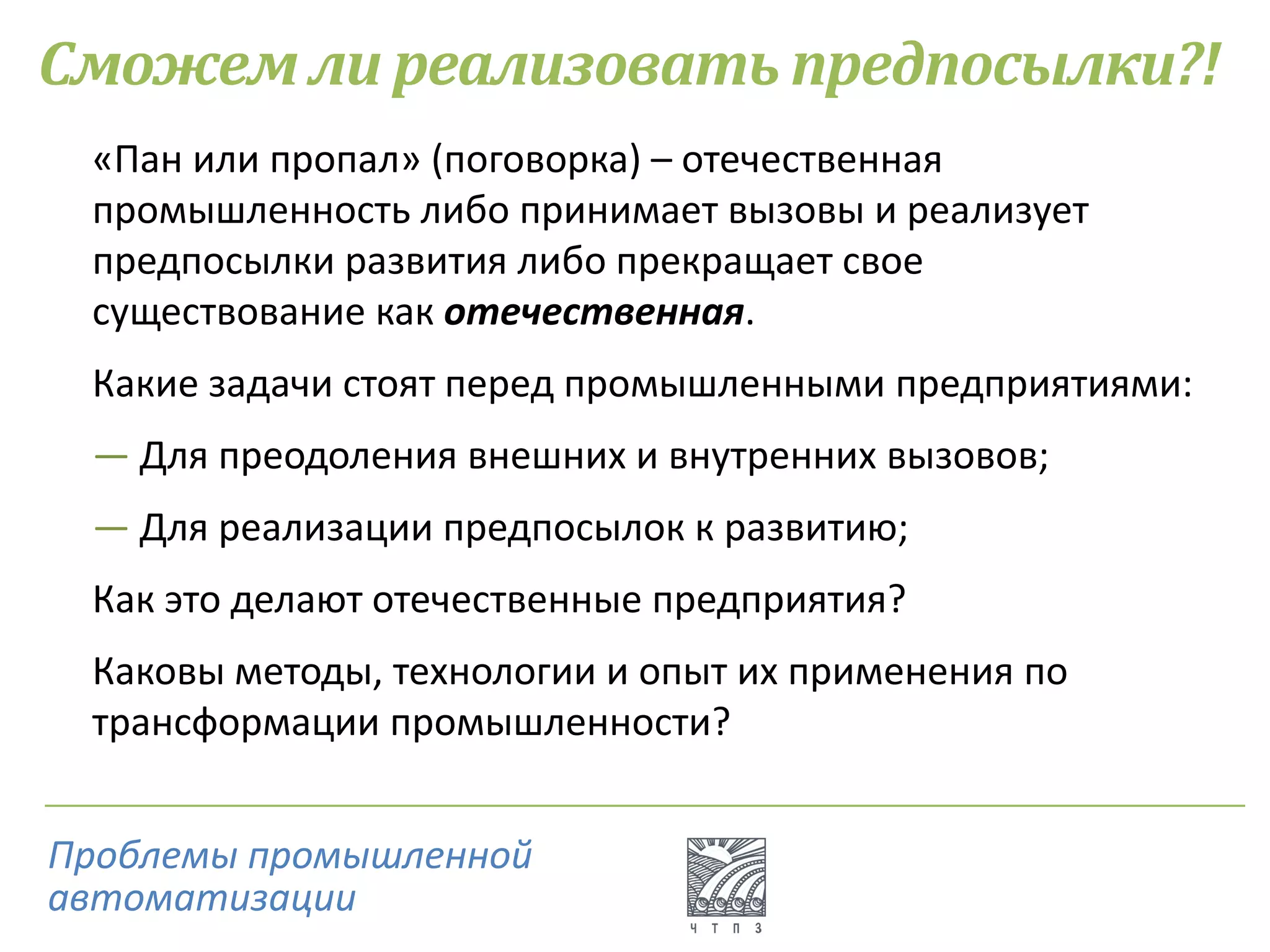 Сможем ли реализовать предпосылки?!
«Пан или пропал» (поговорка) – отечественная
промышленность либо принимает вызовы и реализует
предпосылки развития либо прекращает свое
существование как отечественная.
Какие задачи стоят перед промышленными предприятиями:
― Для преодоления внешних и внутренних вызовов;
― Для реализации предпосылок к развитию;
Как это делают отечественные предприятия?
Каковы методы, технологии и опыт их применения по
трансформации промышленности?
Проблемы промышленной
автоматизации
 