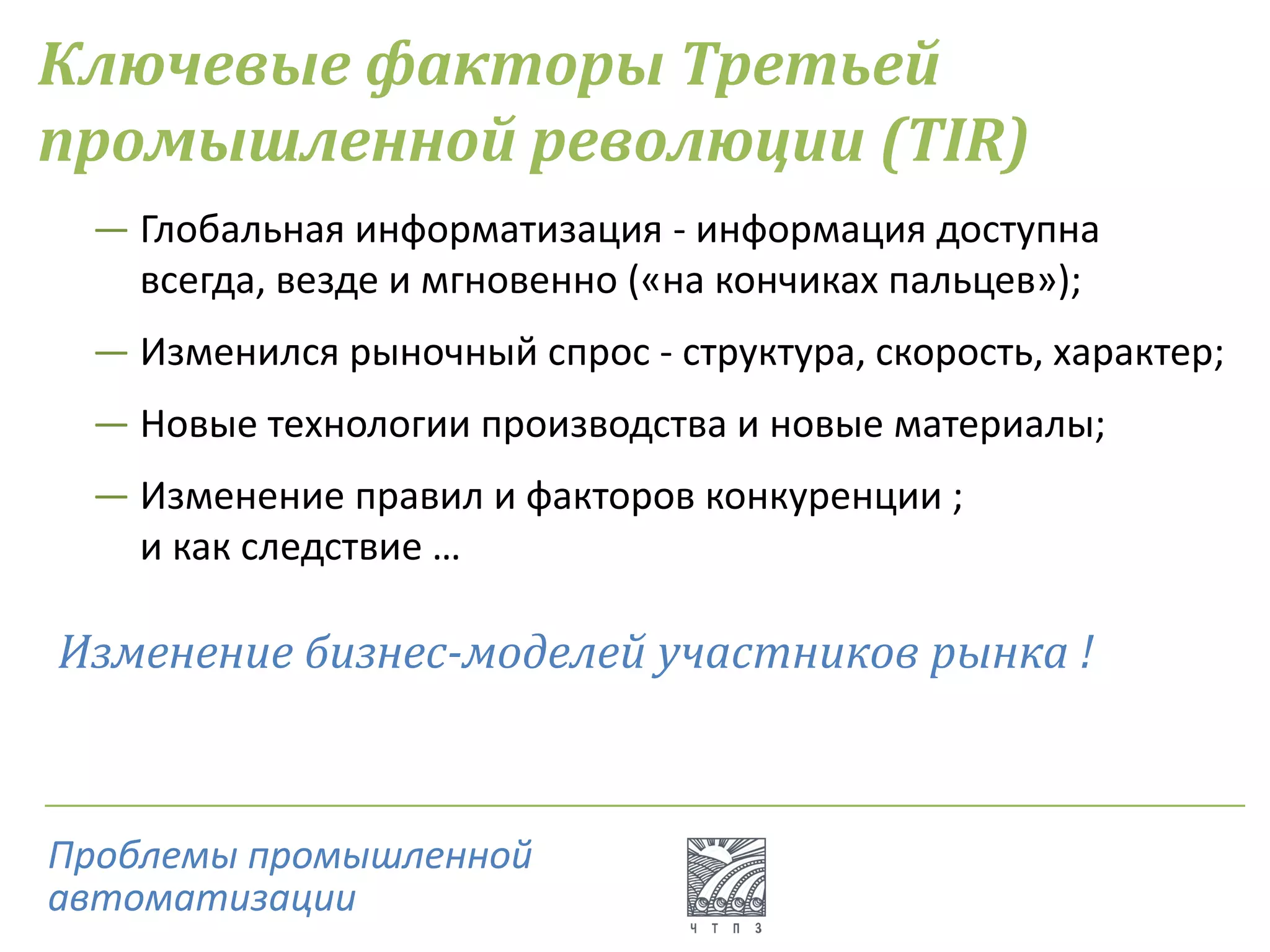 Ключевые факторы Третьей
промышленной революции (TIR)
― Глобальная информатизация - информация доступна
всегда, везде и мгновенно («на кончиках пальцев»);
― Изменился рыночный спрос - структура, скорость, характер;
― Новые технологии производства и новые материалы;
― Изменение правил и факторов конкуренции ;
и как следствие …
Изменение бизнес-моделей участников рынка !
Проблемы промышленной
автоматизации
 