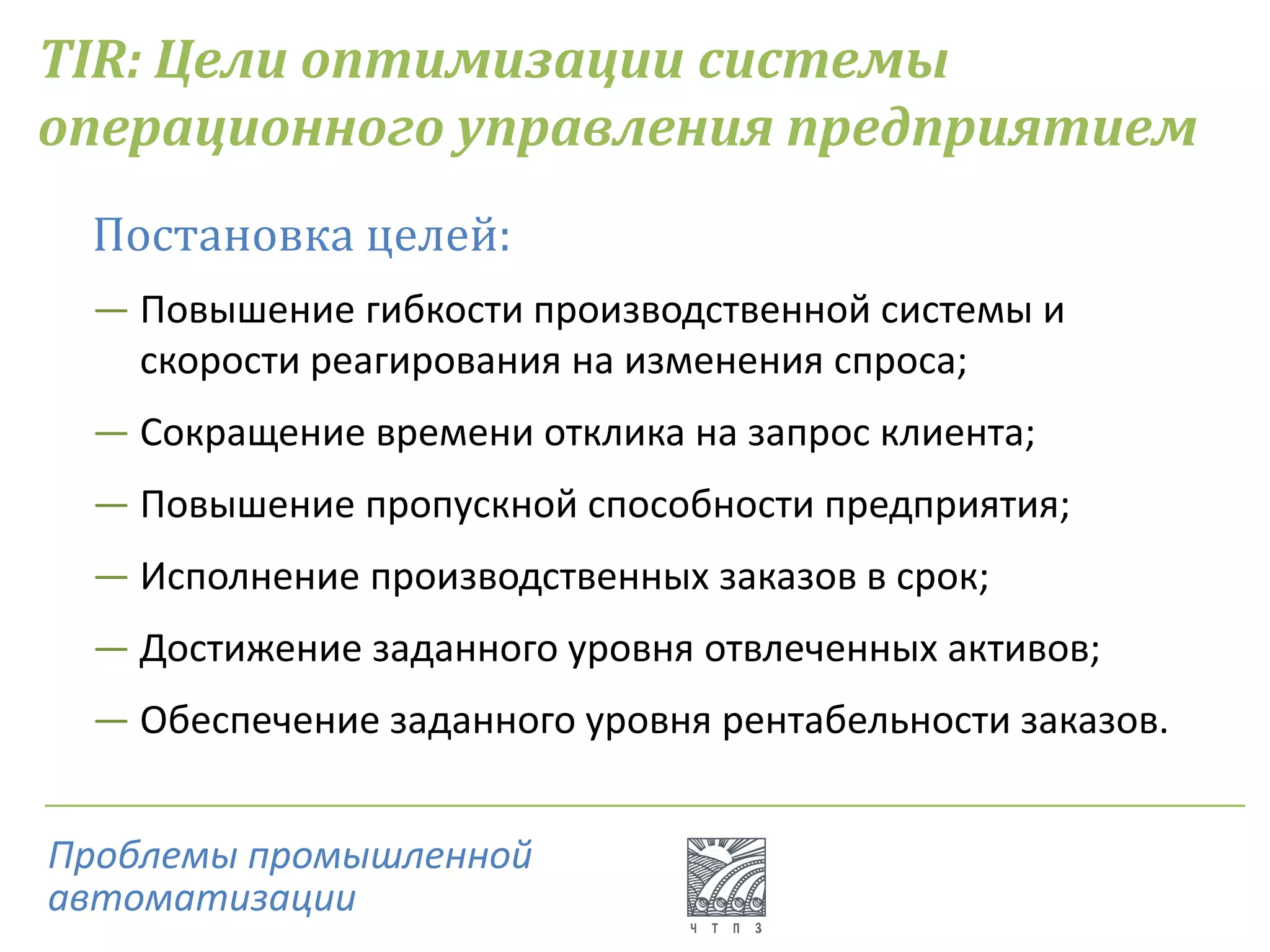 TIR: Цели оптимизации системы
операционного управления предприятием
Постановка целей:
― Повышение гибкости производственной системы и
скорости реагирования на изменения спроса;
― Сокращение времени отклика на запрос клиента;
― Повышение пропускной способности предприятия;
― Исполнение производственных заказов в срок;
― Достижение заданного уровня отвлеченных активов;
― Обеспечение заданного уровня рентабельности заказов.
Проблемы промышленной
автоматизации
 