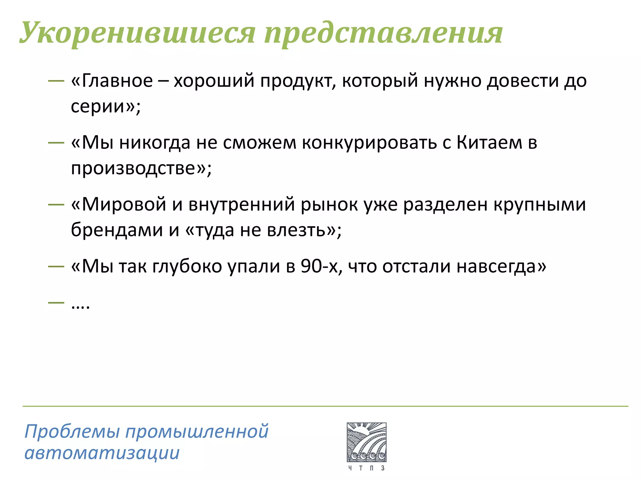 Укоренившиеся представления
― «Главное – хороший продукт, который нужно довести до
серии»;
― «Мы никогда не сможем конкурировать с Китаем в
производстве»;
― «Мировой и внутренний рынок уже разделен крупными
брендами и «туда не влезть»;
― «Мы так глубоко упали в 90-х, что отстали навсегда»
― ….
Проблемы промышленной
автоматизации
 