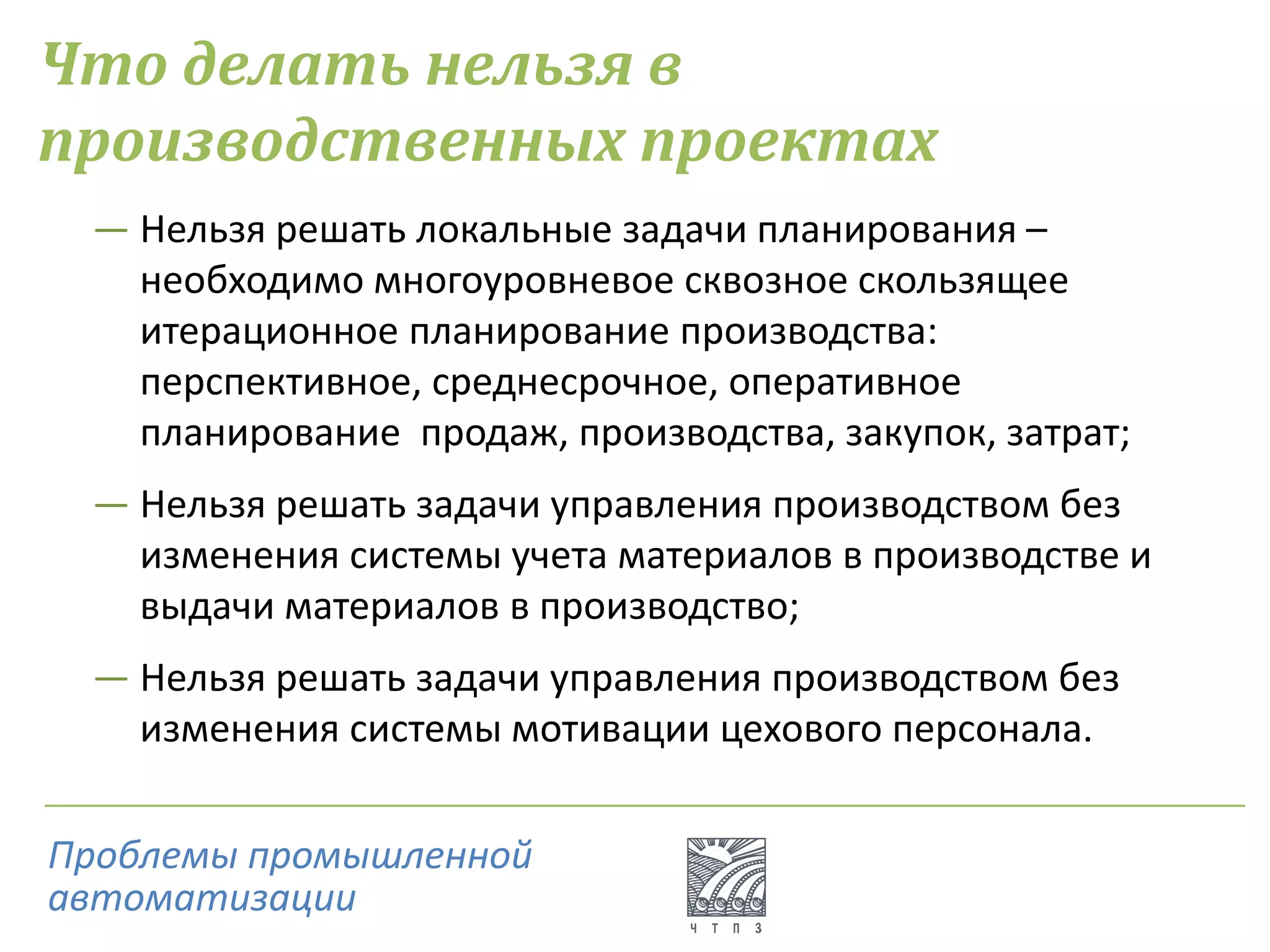 Что делать нельзя в
производственных проектах
― Нельзя решать локальные задачи планирования –
необходимо многоуровневое сквозное скользящее
итерационное планирование производства:
перспективное, среднесрочное, оперативное
планирование продаж, производства, закупок, затрат;
― Нельзя решать задачи управления производством без
изменения системы учета материалов в производстве и
выдачи материалов в производство;
― Нельзя решать задачи управления производством без
изменения системы мотивации цехового персонала.
Проблемы промышленной
автоматизации
 