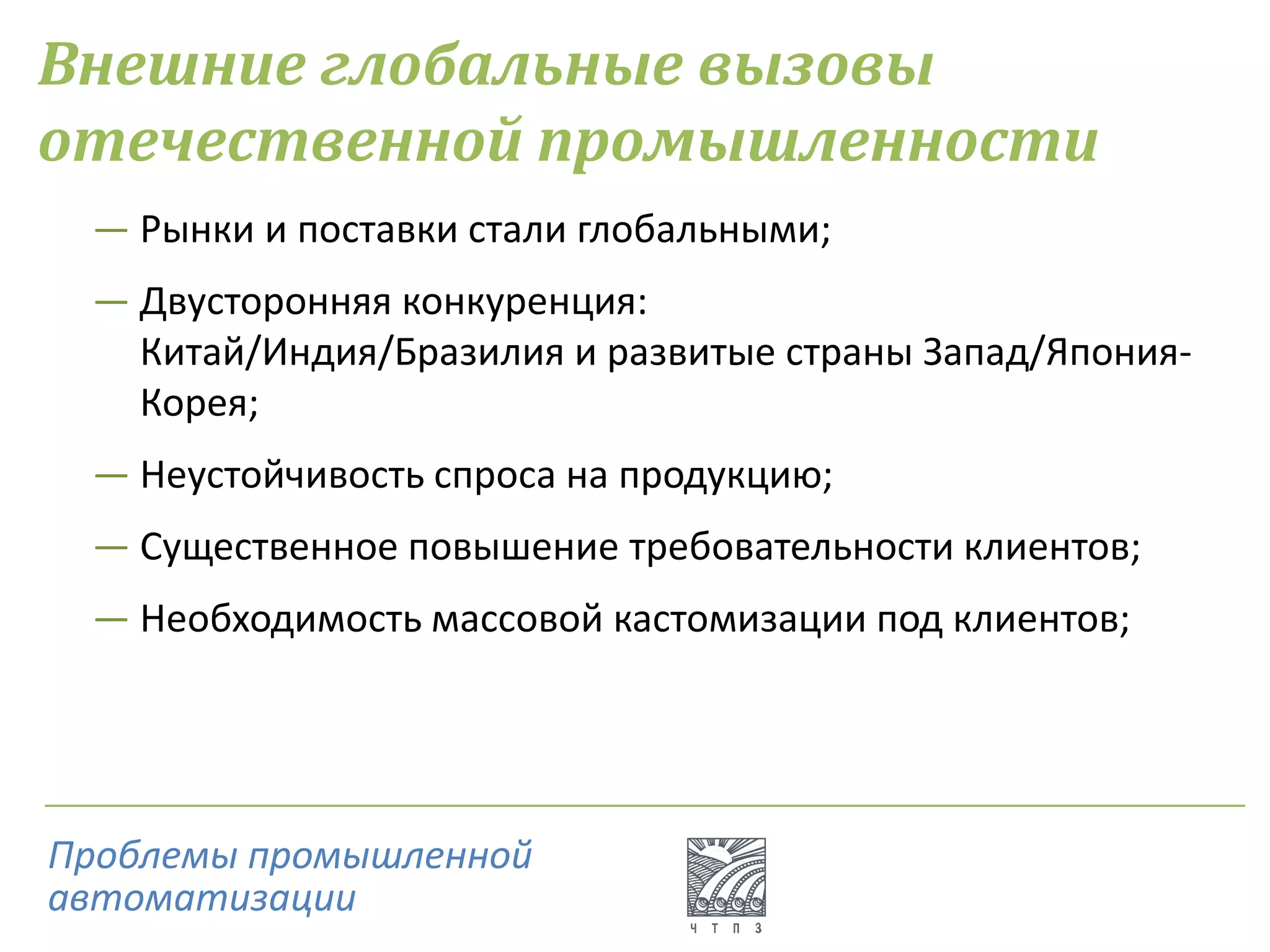 Внешние глобальные вызовы
отечественной промышленности
― Рынки и поставки стали глобальными;
― Двусторонняя конкуренция:
Китай/Индия/Бразилия и развитые страны Запад/Япония-
Корея;
― Неустойчивость спроса на продукцию;
― Существенное повышение требовательности клиентов;
― Необходимость массовой кастомизации под клиентов;
Проблемы промышленной
автоматизации
 