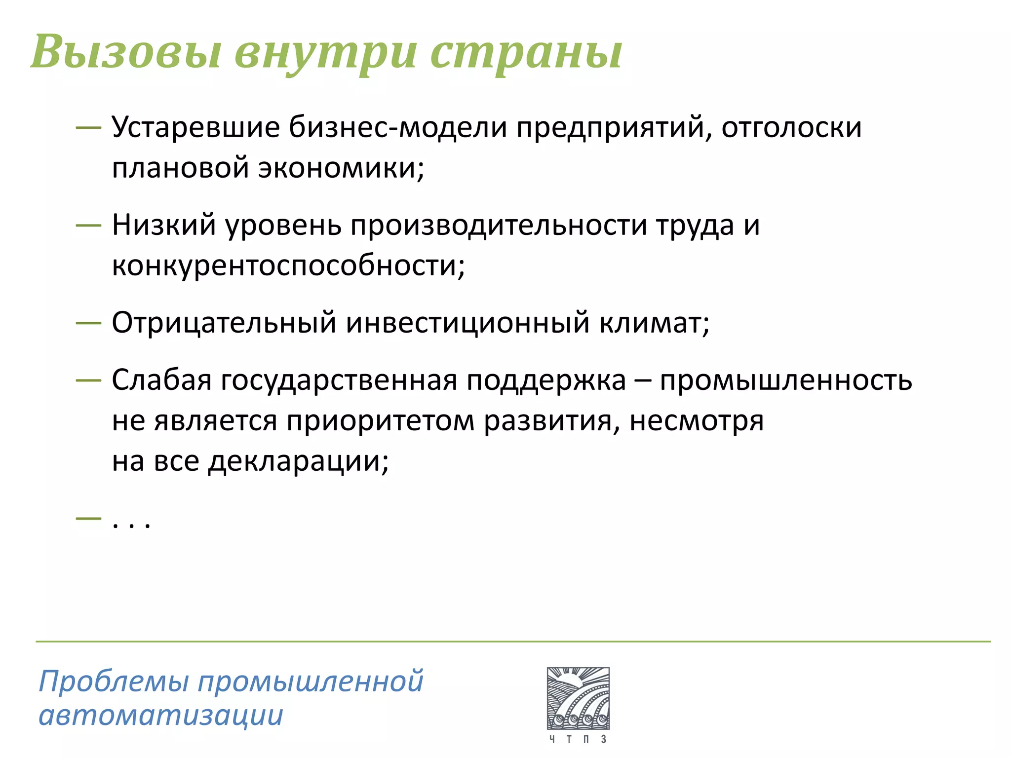 Вызовы внутри страны
― Устаревшие бизнес-модели предприятий, отголоски
плановой экономики;
― Низкий уровень производительности труда и
конкурентоспособности;
― Отрицательный инвестиционный климат;
― Слабая государственная поддержка – промышленность
не является приоритетом развития, несмотря
на все декларации;
― . . .
Проблемы промышленной
автоматизации
 