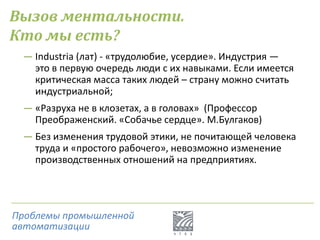 Вызов ментальности.
Кто мы есть?
― Industria (лат) - «трудолюбие, усердие». Индустрия —
это в первую очередь люди с их навыками. Если имеется
критическая масса таких людей – страну можно считать
индустриальной;
― «Разруха не в клозетах, а в головах» (Профессор
Преображенский. «Собачье сердце». М.Булгаков)
― Без изменения трудовой этики, не почитающей человека
труда и «простого рабочего», невозможно изменение
производственных отношений на предприятиях.
Проблемы промышленной
автоматизации
 