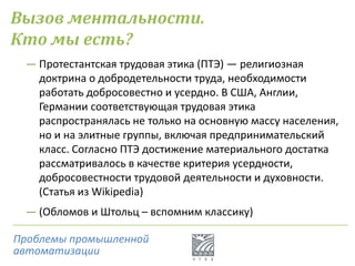Вызов ментальности.
Кто мы есть?
― Протестантская трудовая этика (ПТЭ) — религиозная
доктрина о добродетельности труда, необходимости
работать добросовестно и усердно. В США, Англии,
Германии соответствующая трудовая этика
распространялась не только на основную массу населения,
но и на элитные группы, включая предпринимательский
класс. Согласно ПТЭ достижение материального достатка
рассматривалось в качестве критерия усердности,
добросовестности трудовой деятельности и духовности.
(Статья из Wikipedia)
― (Обломов и Штольц – вспомним классику)
Проблемы промышленной
автоматизации
 