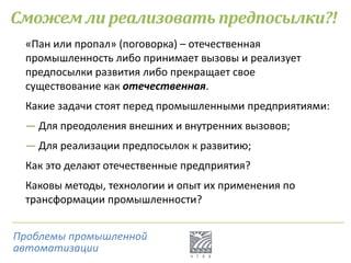 Сможем ли реализовать предпосылки?!
«Пан или пропал» (поговорка) – отечественная
промышленность либо принимает вызовы и реализует
предпосылки развития либо прекращает свое
существование как отечественная.
Какие задачи стоят перед промышленными предприятиями:
― Для преодоления внешних и внутренних вызовов;
― Для реализации предпосылок к развитию;
Как это делают отечественные предприятия?
Каковы методы, технологии и опыт их применения по
трансформации промышленности?
Проблемы промышленной
автоматизации
 