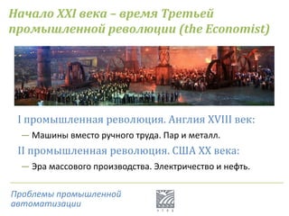 Начало XXI века – время Третьей
промышленной революции (the Economist)
I промышленная революция. Англия XVIII век:
― Машины вместо ручного труда. Пар и металл.
II промышленная революция. США XX века:
― Эра массового производства. Электричество и нефть.
Проблемы промышленной
автоматизации
 