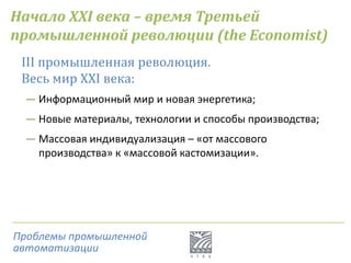 Начало XXI века – время Третьей
промышленной революции (the Economist)
III промышленная революция.
Весь мир XXI века:
― Информационный мир и новая энергетика;
― Новые материалы, технологии и способы производства;
― Массовая индивидуализация – «от массового
производства» к «массовой кастомизации».
Проблемы промышленной
автоматизации
 
