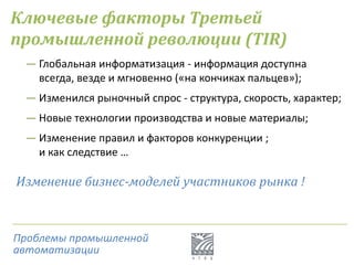 Ключевые факторы Третьей
промышленной революции (TIR)
― Глобальная информатизация - информация доступна
всегда, везде и мгновенно («на кончиках пальцев»);
― Изменился рыночный спрос - структура, скорость, характер;
― Новые технологии производства и новые материалы;
― Изменение правил и факторов конкуренции ;
и как следствие …
Изменение бизнес-моделей участников рынка !
Проблемы промышленной
автоматизации
 