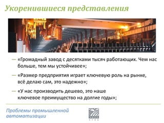 Укоренившиеся представления
― «Громадный завод с десятками тысяч работающих. Чем нас
больше, тем мы устойчивее»;
― «Размер предприятия играет ключевую роль на рынке,
всё делаю сам, это надежно»;
― «У нас производить дешево, это наше
ключевое преимущество на долгие годы»;
Проблемы промышленной
автоматизации
 